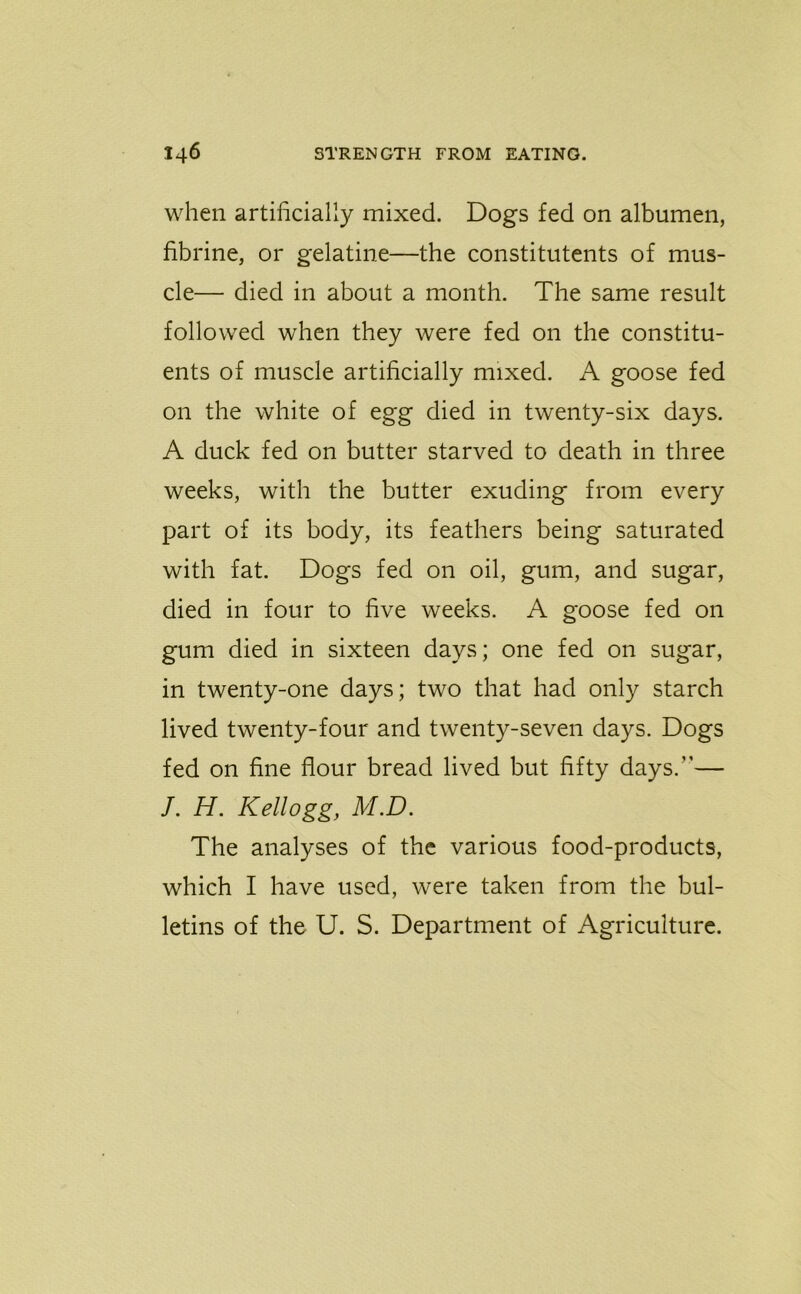 when artificially mixed. Dogs fed on albumen, fibrine, or gelatine—the constituents of mus- cle— died in about a month. The same result followed when they were fed on the constitu- ents of muscle artificially mixed. A goose fed on the white of egg died in twenty-six days. A duck fed on butter starved to death in three weeks, with the butter exuding from every part of its body, its feathers being saturated with fat. Dogs fed on oil, gum, and sugar, died in four to five weeks. A goose fed on gum died in sixteen days; one fed on sugar, in twenty-one days; two that had only starch lived twenty-four and twenty-seven days. Dogs fed on fine flour bread lived but fifty days.”— /. H. Kellogg, M.D. The analyses of the various food-products, which I have used, were taken from the bul- letins of the U. S. Department of Agriculture.