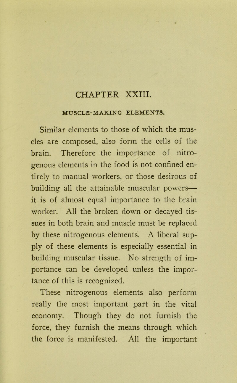 MUSCLE-MAKING ELEMENTS. Similar elements to those of which the mus- cles are composed, also form the cells of the brain. Therefore the importance of nitro- genous elements in the food is not confined en- tirely to manual workers, or those desirous of building all the attainable muscular powers— it is of almost equal importance to the brain worker. All the broken down or decayed tis- sues in both brain and muscle must be replaced by these nitrogenous elements. A liberal sup- ply of these elements is especially essential in building muscular tissue. No strength of im- portance can be developed unless the impor- tance of this is recognized. These nitrogenous elements also perform really the most important part in the vital economy. Though they do not furnish the force, they furnish the means through which the force is manifested. All the important