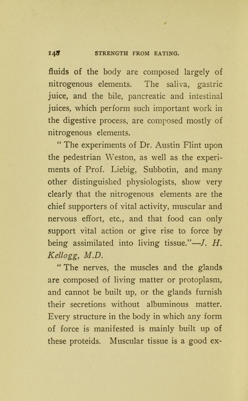 fluids of the body are composed largely of nitrogenous elements. The saliva, gastric juice, and the bile, pancreatic and intestinal juices, which perform such important work in the digestive process, are composed mostly of nitrogenous elements. “ The experiments of Dr. Austin Flint upon the pedestrian Weston, as well as the experi- ments of Prof. Liebig, Subbotin, and many other distinguished physiologists, show very clearly that the nitrogenous elements are the chief supporters of vital activity, muscular and nervous effort, etc., and that food can only support vital action or give rise to force by being assimilated into living tissue.”—/. H. Kellogg, M.D. “ The nerves, the muscles and the glands are composed of living matter or protoplasm, and cannot be built up, or the glands furnish their secretions without albuminous matter. Every structure in the body in which any form of force is manifested is mainly built up of these proteids. Muscular tissue is a good ex-