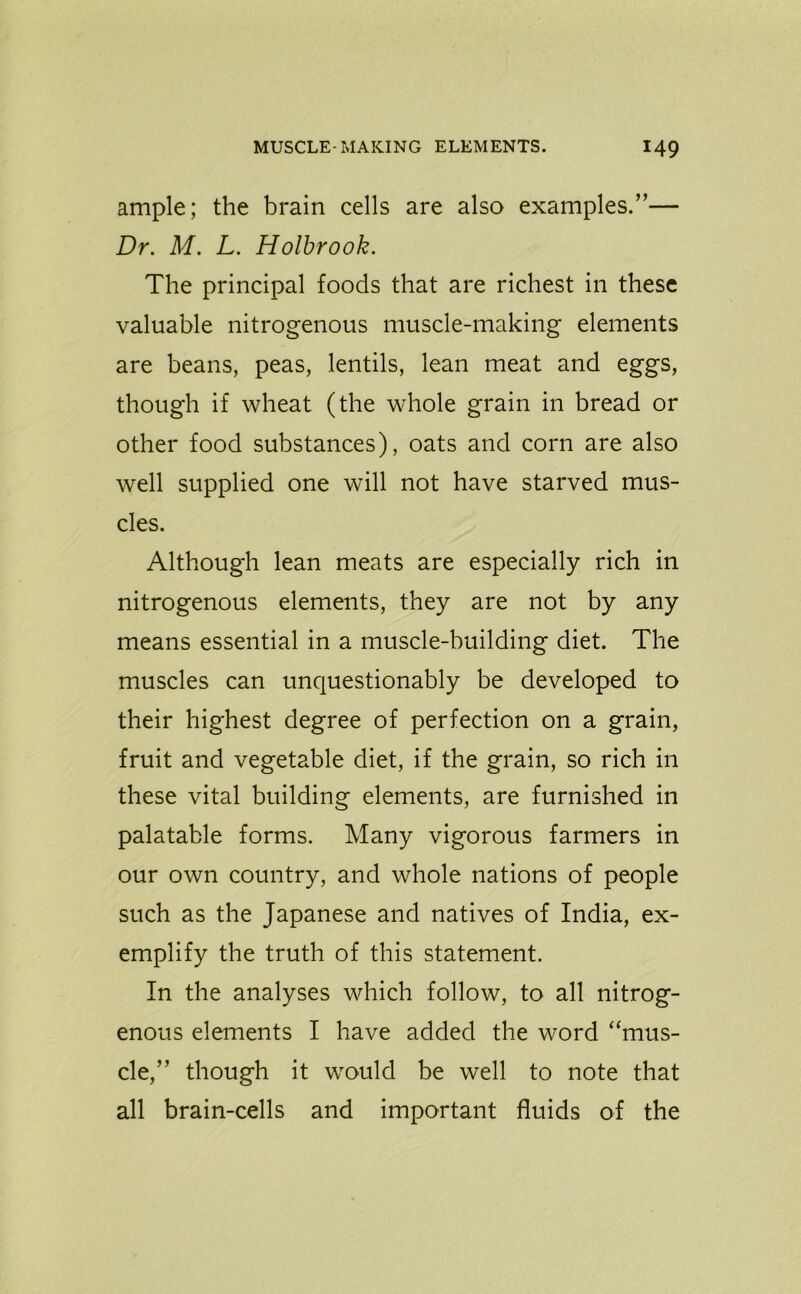 ample; the brain cells are also examples.”— Dr. M. L. Holbrook. The principal foods that are richest in these valuable nitrogenous muscle-making elements are beans, peas, lentils, lean meat and eggs, though if wheat (the whole grain in bread or other food substances), oats and corn are also well supplied one will not have starved mus- cles. Although lean meats are especially rich in nitrogenous elements, they are not by any means essential in a muscle-building diet. The muscles can unquestionably be developed to their highest degree of perfection on a grain, fruit and vegetable diet, if the grain, so rich in these vital building elements, are furnished in palatable forms. Many vigorous farmers in our own country, and whole nations of people such as the Japanese and natives of India, ex- emplify the truth of this statement. In the analyses which follow, to all nitrog- enous elements I have added the word “mus- cle,” though it would be well to note that all brain-cells and important fluids of the