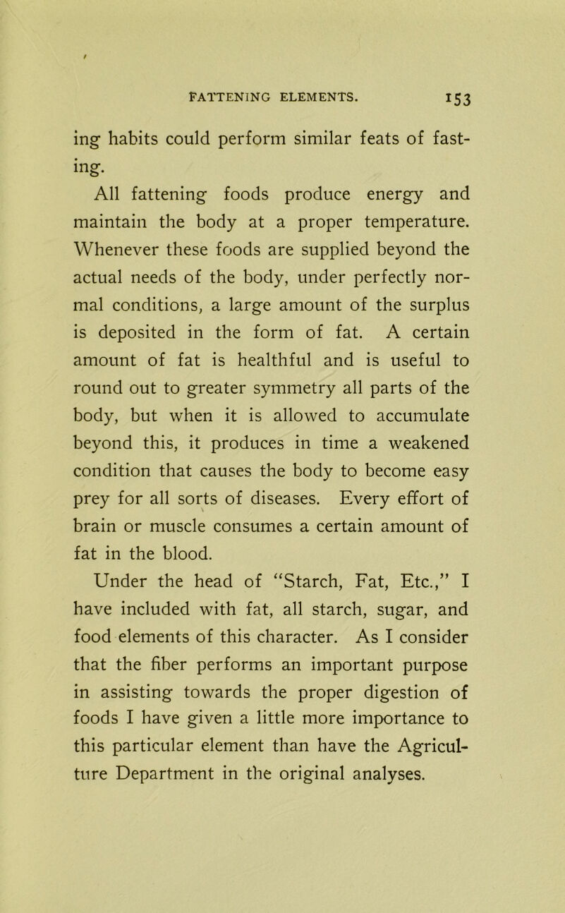mg* habits could perform similar feats of fast- ing. All fattening foods produce energy and maintain the body at a proper temperature. Whenever these foods are supplied beyond the actual needs of the body, under perfectly nor- mal conditions, a large amount of the surplus is deposited in the form of fat. A certain amount of fat is healthful and is useful to round out to greater symmetry all parts of the body, but when it is allowed to accumulate beyond this, it produces in time a weakened condition that causes the body to become easy prey for all sorts of diseases. Every effort of brain or muscle consumes a certain amount of fat in the blood. Under the head of “Starch, Fat, Etc.,” I have included with fat, all starch, sugar, and food elements of this character. As I consider that the fiber performs an important purpose in assisting towards the proper digestion of foods I have given a little more importance to this particular element than have the Agricul- ture Department in the original analyses.