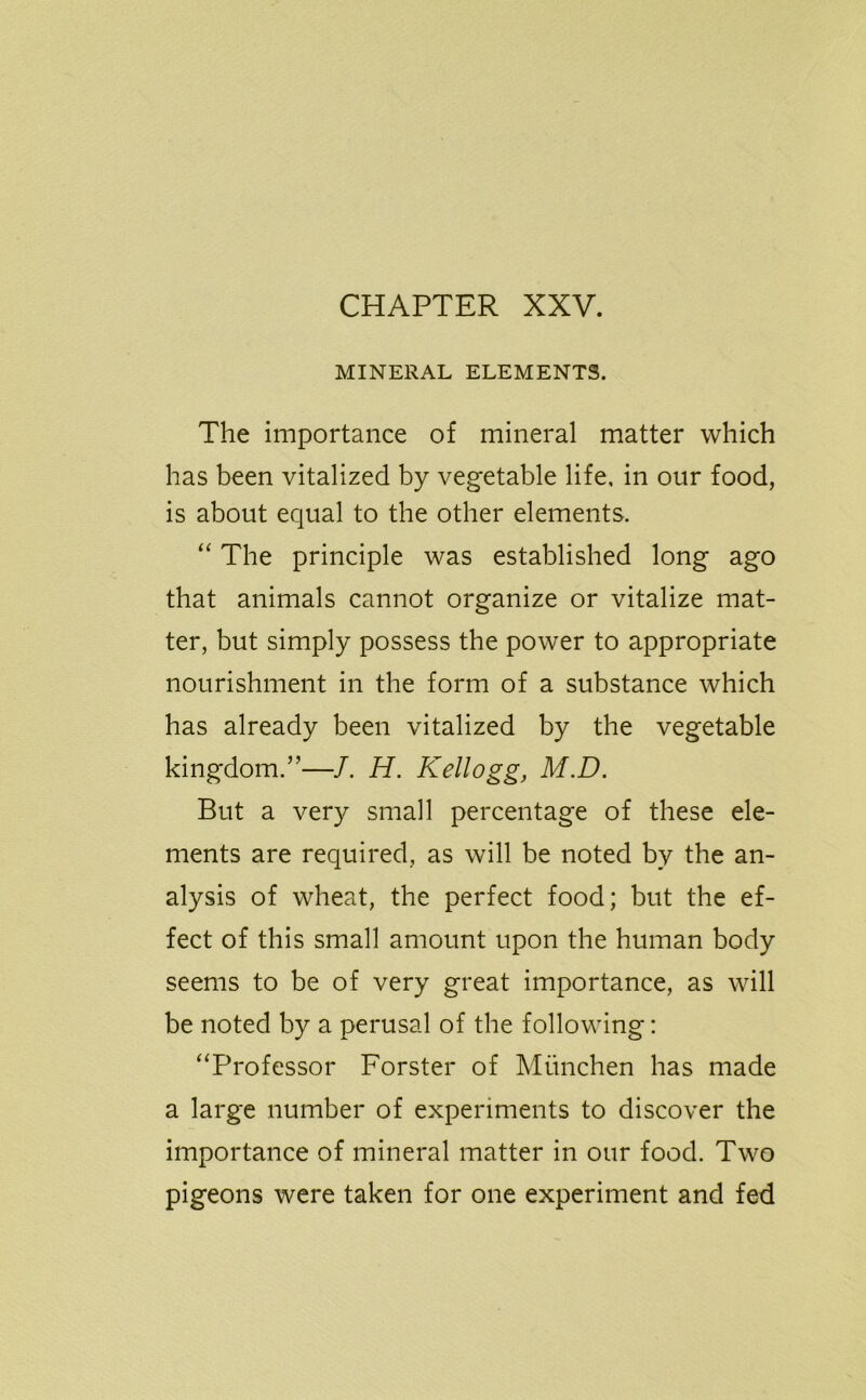 MINERAL ELEMENTS. The importance of mineral matter which has been vitalized by vegetable life, in our food, is about equal to the other elements, “ The principle was established long ago that animals cannot organize or vitalize mat- ter, but simply possess the power to appropriate nourishment in the form of a substance which has already been vitalized by the vegetable kingdom.”—J. H. Kellogg, M.D. But a very small percentage of these ele- ments are required, as will be noted by the an- alysis of wheat, the perfect food; but the ef- fect of this small amount upon the human body seems to be of very great importance, as will be noted by a perusal of the following: “Professor Forster of Miinchen has made a large number of experiments to discover the importance of mineral matter in our food. Two pigeons were taken for one experiment and fed