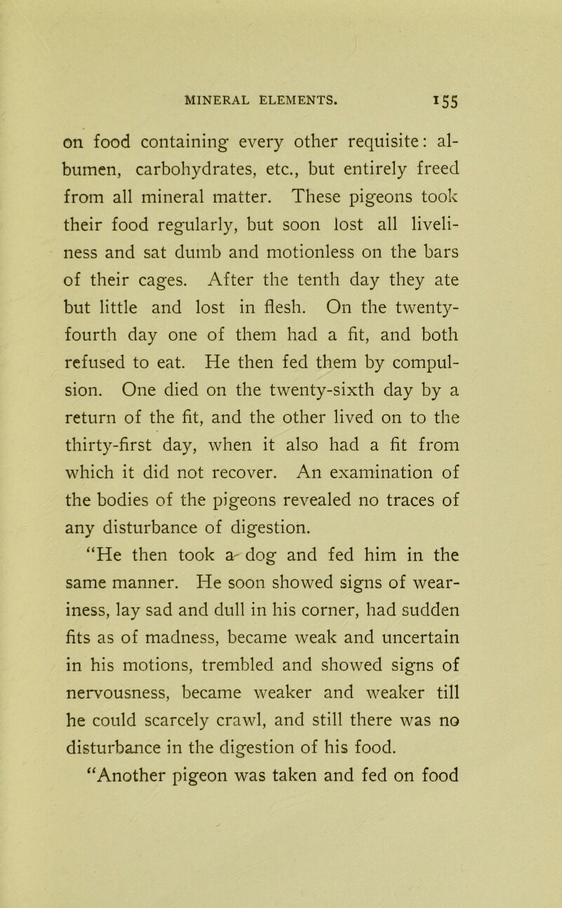 on food containing every other requisite: al- bumen, carbohydrates, etc., but entirely freed from all mineral matter. These pigeons took their food regularly, but soon lost all liveli- ness and sat dumb and motionless on the bars of their cages. After the tenth day they ate but little and lost in flesh. On the twenty- fourth day one of them had a fit, and both refused to eat. He then fed them by compul- sion. One died on the twenty-sixth day by a return of the fit, and the other lived on to the thirty-first day, when it also had a fit from which it did not recover. An examination of the bodies of the pigeons revealed no traces of any disturbance of digestion. “He then took ar dog and fed him in the same manner. He soon showed signs of wear- iness, lay sad and dull in his corner, had sudden fits as of madness, became weak and uncertain in his motions, trembled and showed signs of nervousness, became weaker and weaker till he could scarcely crawl, and still there was no disturbance in the digestion of his food. “Another pigeon was taken and fed on food