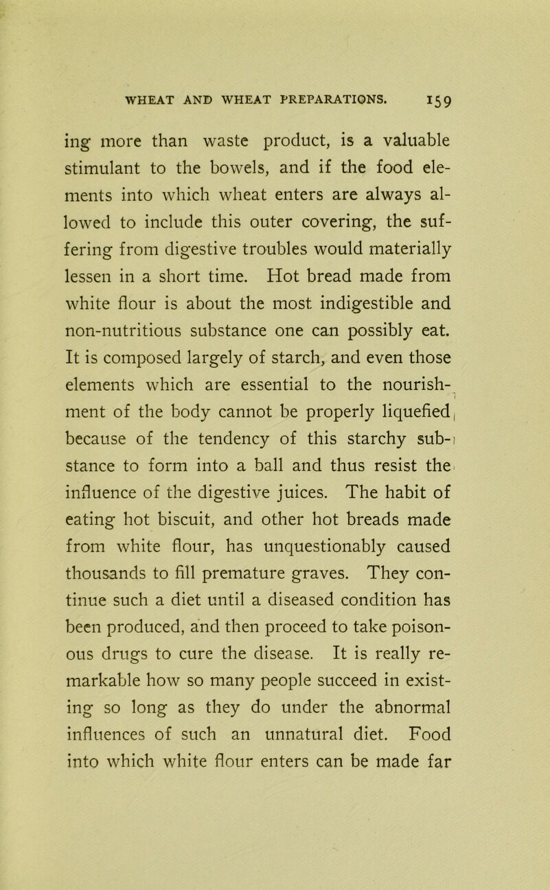 ing more than waste product, is a valuable stimulant to the bowels, and if the food ele- ments into which wheat enters are always al- lowed to include this outer covering, the suf- fering from digestive troubles would materially lessen in a short time. Hot bread made from white flour is about the most indigestible and non-nutritious substance one can possibly eat. It is composed largely of starch, and even those elements which are essential to the nourish- ment of the body cannot be properly liquefied, because of the tendency of this starchy sub-i stance to form into a ball and thus resist the influence of the digestive juices. The habit of eating hot biscuit, and other hot breads made from white flour, has unquestionably caused thousands to fill premature graves. They con- tinue such a diet until a diseased condition has been produced, and then proceed to take poison- ous drugs to cure the disease. It is really re- markable how so many people succeed in exist- ing so long as they do under the abnormal influences of such an unnatural diet. Food into which white flour enters can be made far