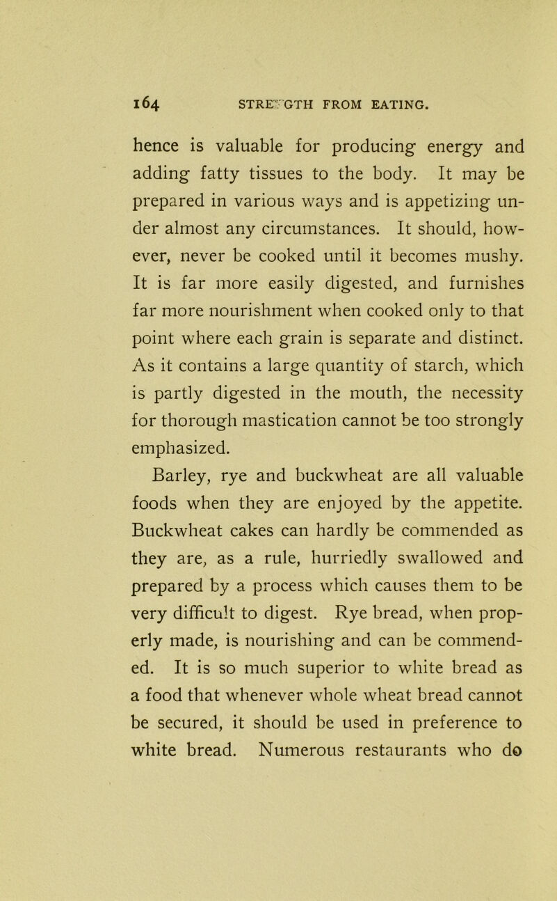 hence is valuable for producing energy and adding fatty tissues to the body. It may be prepared in various ways and is appetizing un- der almost any circumstances. It should, how- ever, never be cooked until it becomes mushy. It is far more easily digested, and furnishes far more nourishment when cooked only to that point where each grain is separate and distinct. As it contains a large quantity of starch, which is partly digested in the mouth, the necessity for thorough mastication cannot be too strongly emphasized. Barley, rye and buckwheat are all valuable foods when they are enjoyed by the appetite. Buckwheat cakes can hardly be commended as they are, as a rule, hurriedly swallowed and prepared by a process which causes them to be very difficult to digest. Rye bread, when prop- erly made, is nourishing and can be commend- ed. It is so much superior to white bread as a food that whenever whole wheat bread cannot be secured, it should be used in preference to white bread. Numerous restaurants who do