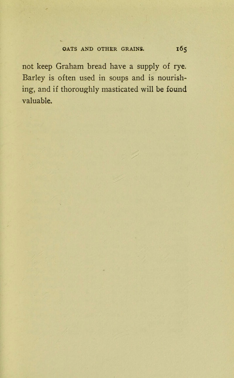 not keep Graham bread have a supply of rye. Barley is often used in soups and is nourish- ing, and if thoroughly masticated will be found valuable.