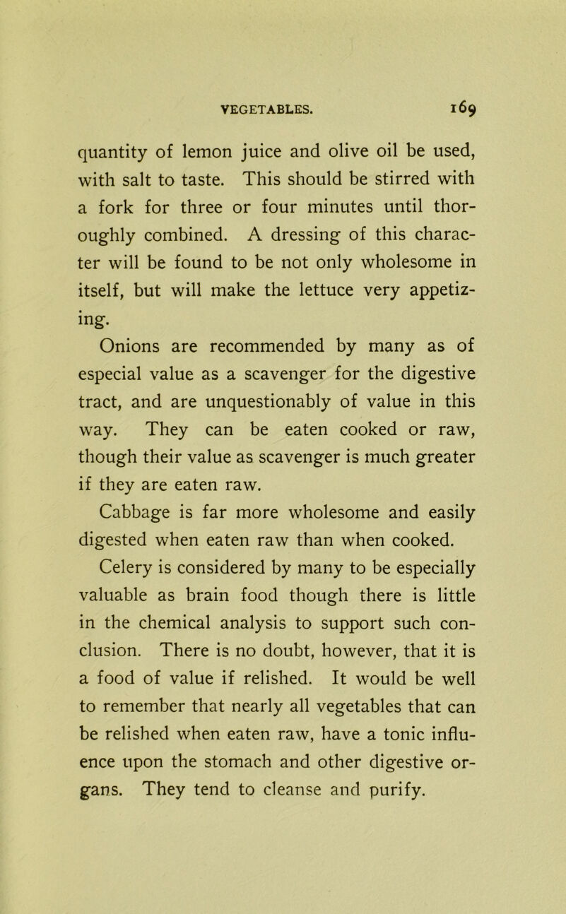quantity of lemon juice and olive oil be used, with salt to taste. This should be stirred with a fork for three or four minutes until thor- oughly combined. A dressing of this charac- ter will be found to be not only wholesome in itself, but will make the lettuce very appetiz- ing. Onions are recommended by many as of especial value as a scavenger for the digestive tract, and are unquestionably of value in this way. They can be eaten cooked or raw, though their value as scavenger is much greater if they are eaten raw. Cabbage is far more wholesome and easily digested when eaten raw than when cooked. Celery is considered by many to be especially valuable as brain food though there is little in the chemical analysis to support such con- clusion. There is no doubt, however, that it is a food of value if relished. It would be well to remember that nearly all vegetables that can be relished when eaten raw, have a tonic influ- ence upon the stomach and other digestive or- gans. They tend to cleanse and purify.