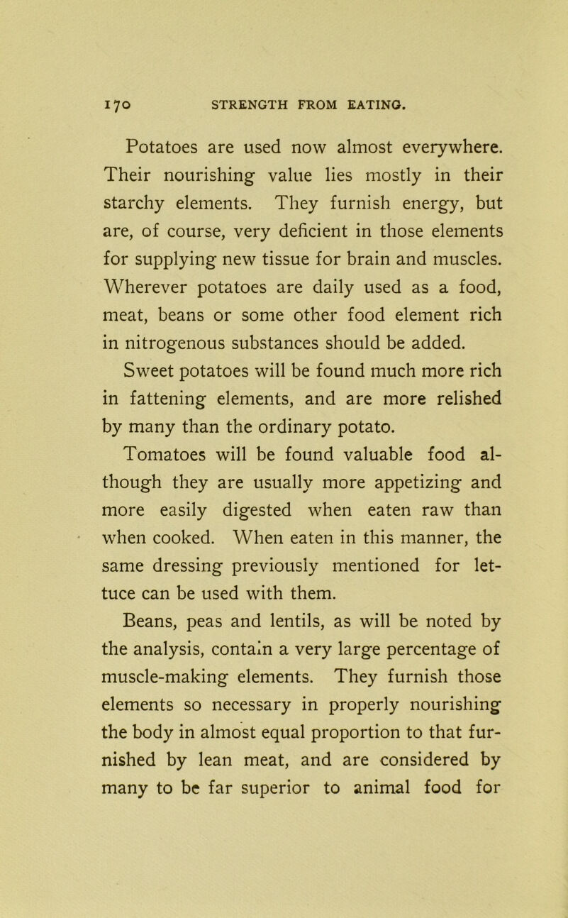 Potatoes are used now almost everywhere. Their nourishing value lies mostly in their starchy elements. They furnish energy, but are, of course, very deficient in those elements for supplying new tissue for brain and muscles. Wherever potatoes are daily used as a food, meat, beans or some other food element rich in nitrogenous substances should be added. Sweet potatoes will be found much more rich in fattening elements, and are more relished by many than the ordinary potato. Tomatoes will be found valuable food al- though they are usually more appetizing and more easily digested when eaten raw than when cooked. When eaten in this manner, the same dressing previously mentioned for let- tuce can be used with them. Beans, peas and lentils, as will be noted by the analysis, contain a very large percentage of muscle-making elements. They furnish those elements so necessary in properly nourishing the body in almost equal proportion to that fur- nished by lean meat, and are considered by many to be far superior to animal food for