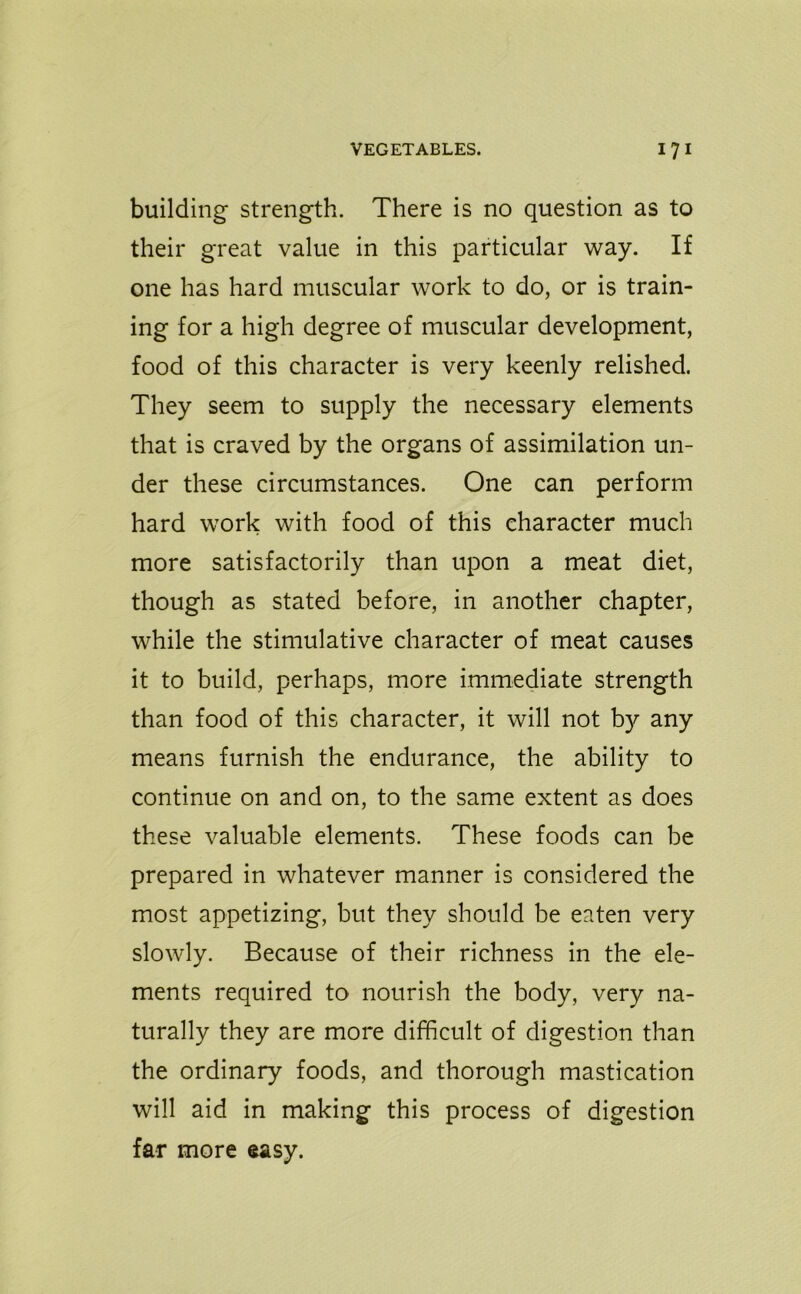 building strength. There is no question as to their great value in this particular way. If one has hard muscular work to do, or is train- ing for a high degree of muscular development, food of this character is very keenly relished. They seem to supply the necessary elements that is craved by the organs of assimilation un- der these circumstances. One can perform hard work with food of this character much more satisfactorily than upon a meat diet, though as stated before, in another chapter, while the stimulative character of meat causes it to build, perhaps, more immediate strength than food of this character, it will not by any means furnish the endurance, the ability to continue on and on, to the same extent as does these valuable elements. These foods can be prepared in whatever manner is considered the most appetizing, but they should be eaten very slowly. Because of their richness in the ele- ments required to nourish the body, very na- turally they are more difficult of digestion than the ordinary foods, and thorough mastication will aid in making this process of digestion far more easy.