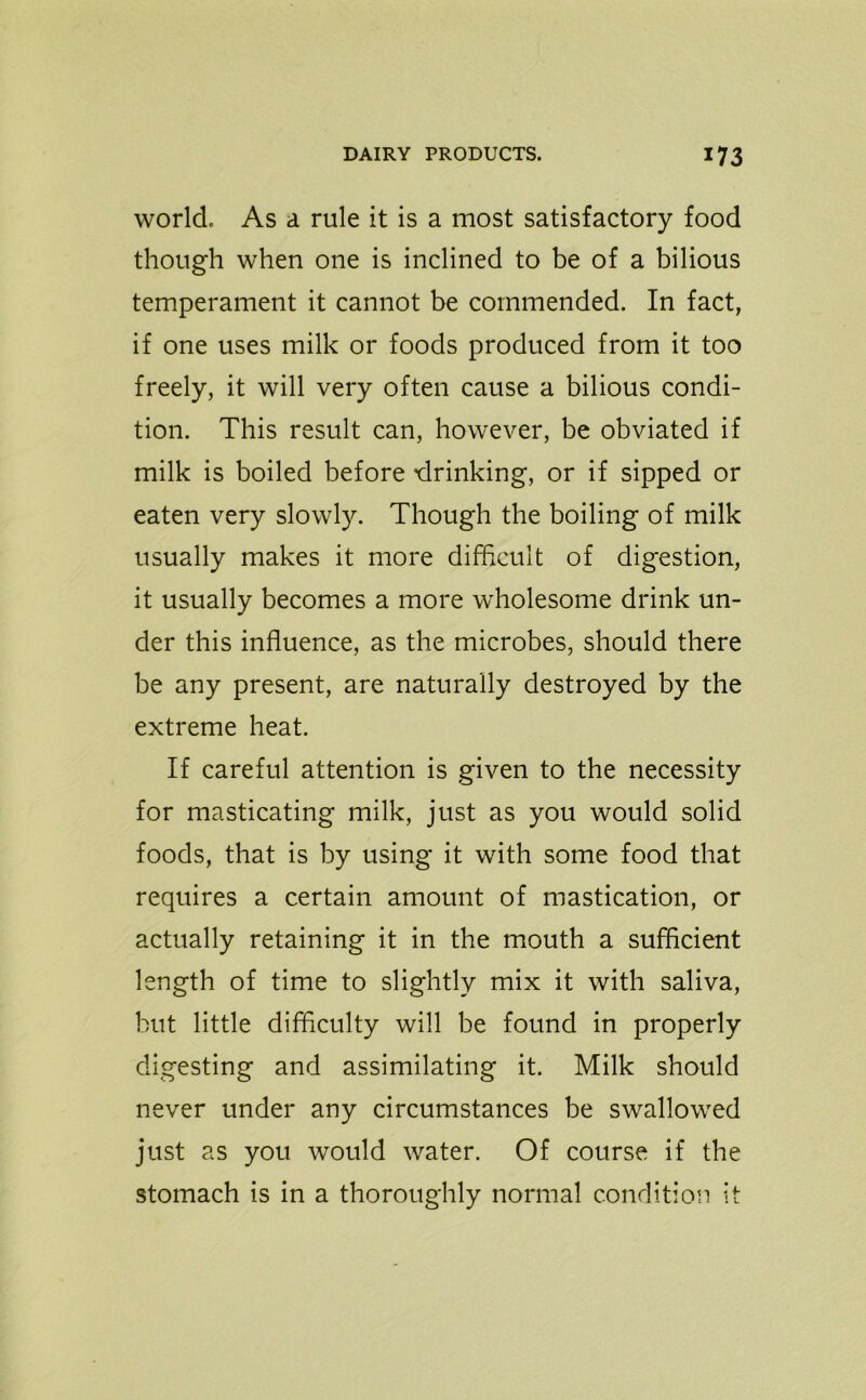 world. As a rule it is a most satisfactory food though when one is inclined to be of a bilious temperament it cannot be commended. In fact, if one uses milk or foods produced from it too freely, it will very often cause a bilious condi- tion. This result can, however, be obviated if milk is boiled before -drinking, or if sipped or eaten very slowly. Though the boiling of milk usually makes it more difficult of digestion, it usually becomes a more wholesome drink un- der this influence, as the microbes, should there be any present, are naturally destroyed by the extreme heat. If careful attention is given to the necessity for masticating milk, just as you would solid foods, that is by using it with some food that requires a certain amount of mastication, or actually retaining it in the mouth a sufficient length of time to slightly mix it with saliva, but little difficulty will be found in properly digesting and assimilating it. Milk should never under any circumstances be swallowed just as you would water. Of course if the stomach is in a thoroughly normal condition it
