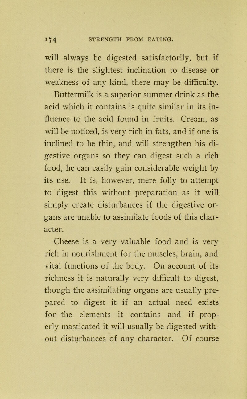 will always be digested satisfactorily, but if there is the slightest inclination to disease or weakness of any kind, there may be difficulty. Buttermilk is a superior summer drink as the acid which it contains is quite similar in its in- fluence to the acid found in fruits. Cream, as will be noticed, is very rich in fats, and if one is inclined to be thin, and will strengthen his di- gestive organs so they can digest such a rich food, he can easily gain considerable weight by its use. It is, however, mere folly to attempt to digest this without preparation as it will simply create disturbances if the digestive or- gans are unable to assimilate foods of this char- acter. Cheese is a very valuable food and is very rich in nourishment for the muscles, brain, and vital functions of the body. On account of its richness it is naturally very difficult to digest, though the assimilating organs are usually pre- pared to digest it if an actual need exists for the elements it contains and if prop- erly masticated it will usually be digested with- out disturbances of any character. Of course
