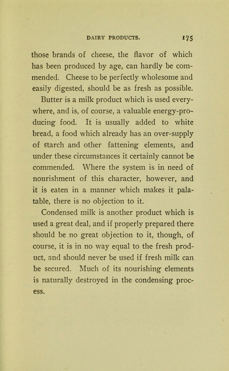 those brands of cheese, the flavor of which has been produced by age, can hardly be com- mended. Cheese to be perfectly wholesome and easily digested, should be as fresh as possible. Butter is a milk product which is used every- where, and is, of course, a valuable energy-pro- ducing food. It is usually added to white bread, a food which already has an over-supply of starch and other fattening elements, and under these circumstances it certainly cannot be commended. Where the system is in need of nourishment of this character, however, and it is eaten in a manner which makes it pala- table, there is no objection to it. Condensed milk is another product which is used a great deal, and if properly prepared there should be no great objection to it, though, of course, it is in no way equal to the fresh prod- uct, and should never be used if fresh milk can be secured. Much of its nourishing elements is naturally destroyed in the condensing proc- ess.