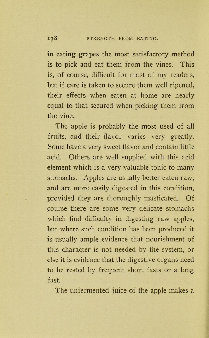 in eating grapes the most satisfactory method is to pick and eat them from the vines. This is, of course, difficult for most of my readers, but if care is taken to secure them well ripened, their effects when eaten at home are nearly equal to that secured when picking them from the vine. The apple is probably the most used of all fruits, and their flavor varies very greatly. Some have a very sweet flavor and contain little acid. Others are well supplied with this acid element which is a very valuable tonic to many stomachs. Apples are usually better eaten raw, and are more easily digested in this condition, provided they are thoroughly masticated. Of course there are some very delicate stomachs which find difficulty in digesting raw apples, but where such condition has been produced it is usually ample evidence that nourishment of this character is not needed by the system, or else it is evidence that the digestive organs need to be rested by frequent short fasts or a long fast. The unfermented juice of the apple makes a