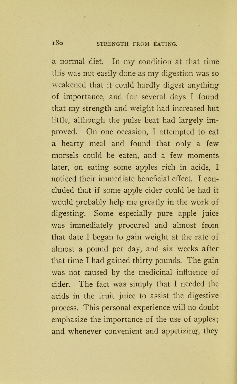 i8o a normal diet. In my condition at that time this was not easily done as my digestion was so weakened that it could hardly digest anything of importance, and for several days I found that my strength and weight had increased but little, although the pulse beat had largely im- proved. On one occasion, I attempted to eat a hearty meal and found that only a few morsels could be eaten, and a few moments later, on eating some apples rich in acids, I noticed their immediate beneficial effect. I con- cluded that if some apple cider could be had it would probably help me greatly in the work of digesting. Some especially pure apple juice was immediately procured and almost from that date I began to gain weight at the rate of almost a pound per day, and six weeks after that time I had gained thirty pounds. The gain was not caused by the medicinal influence of cider. The fact was simply that I needed the acids in the fruit juice to assist the digestive process. This personal experience will no doubt emphasize the importance of the use of apples; and whenever convenient and appetizing, they