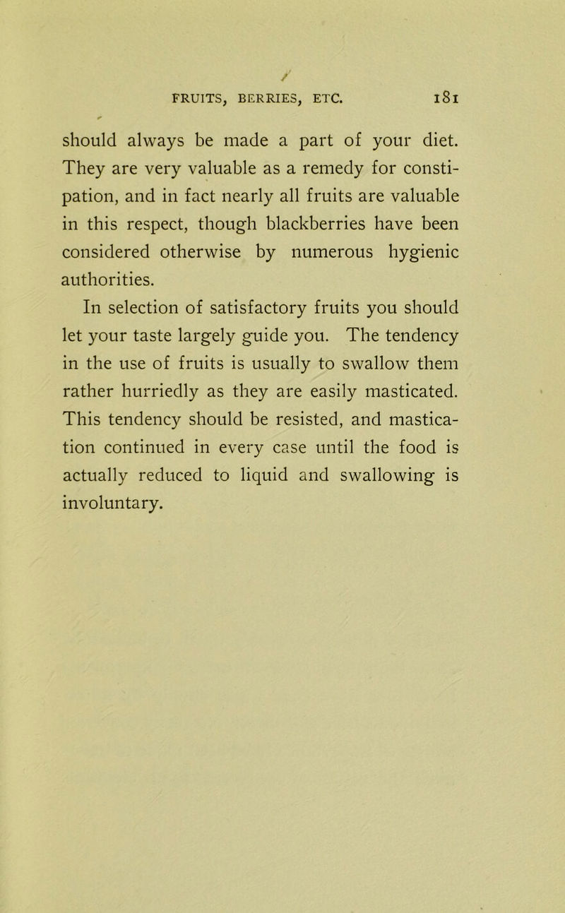 should always be made a part of your diet. They are very valuable as a remedy for consti- pation, and in fact nearly all fruits are valuable in this respect, though blackberries have been considered otherwise by numerous hygienic authorities. In selection of satisfactory fruits you should let your taste largely guide you. The tendency in the use of fruits is usually to swallow them rather hurriedly as they are easily masticated. This tendency should be resisted, and mastica- tion continued in every case until the food is actually reduced to liquid and swallowing is involuntary.