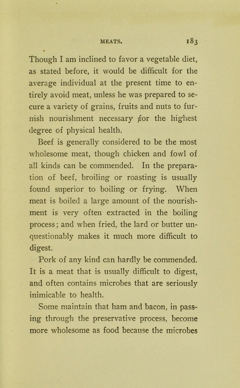 Though I am inclined to favor a vegetable diet, as stated before, it would be difficult for the average individual at the present time to en- tirely avoid meat, unless he was prepared to se- cure a variety of grains, fruits and nuts to fur- nish nourishment necessary jfor the highest degree of physical health. Beef is generally considered to be the most wholesome meat, though chicken and fowl of all kinds can be commended. In the prepara- tion of beef, broiling or roasting is usually found superior to boiling or frying. When meat is boiled a large amount of the nourish- ment is very often extracted in the boiling process; and when fried, the lard or butter un- questionably makes it much more difficult to digest. Pork of any kind can hardly be commended. It is a meat that is usually difficult to digest, and often contains microbes that are seriously inimicable to health. Some maintain that ham and bacon, in pass- ing through the preservative process, become more wholesome as food because the microbes