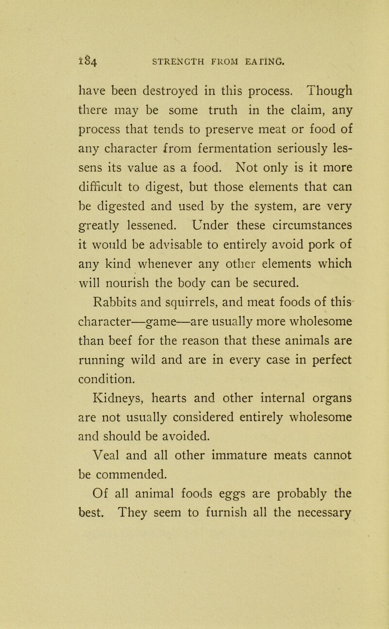 have been destroyed in this process. Though there may be some truth in the claim, any process that tends to preserve meat or food of any character from fermentation seriously les- sens its value as a food. Not only is it more difficult to digest, but those elements that can be digested and used by the system, are very greatly lessened. Under these circumstances it would be advisable to entirely avoid pork of any kind whenever any other elements which will nourish the bodv can be secured. m/ Rabbits and squirrels, and meat foods of this' character—game—are usually more wholesome than beef for the reason that these animals are running wild and are in every case in perfect condition. Kidneys, hearts and other internal organs are not usually considered entirely wholesome and should be avoided. Veal and all other immature meats cannot be commended. Of all animal foods eggs are probably the best. They seem to furnish all the necessary