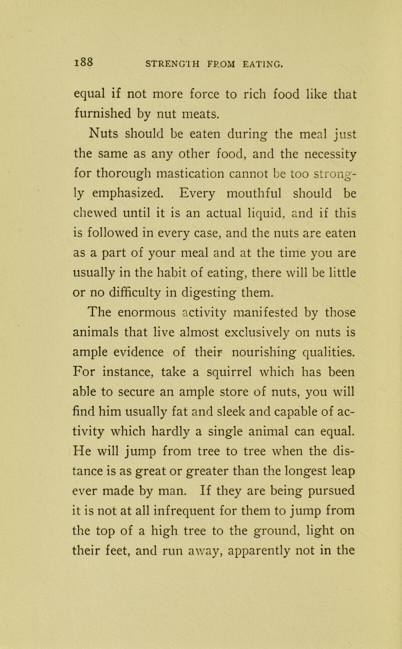 equal if not more force to rich food like that furnished by nut meats. Nuts should be eaten during the meal just the same as any other food, and the necessity for thorough mastication cannot be too strong- ly emphasized. Every mouthful should be chewed until it is an actual liquid, and if this is followed in every case, and the nuts are eaten as a part of your meal and at the time you are usually in the habit of eating, there will be little or no difficulty in digesting them. The enormous activity manifested by those animals that live almost exclusively on nuts is ample evidence of their nourishing qualities. For instance, take a squirrel which has been able to secure an ample store of nuts, you will find him usually fat and sleek and capable of ac- tivity which hardly a single animal can equal. He will jump from tree to tree when the dis- tance is as great or greater than the longest leap ever made by man. If they are being pursued it is not at all infrequent for them to jump from the top of a high tree to the ground, light on their feet, and run away, apparently not in the