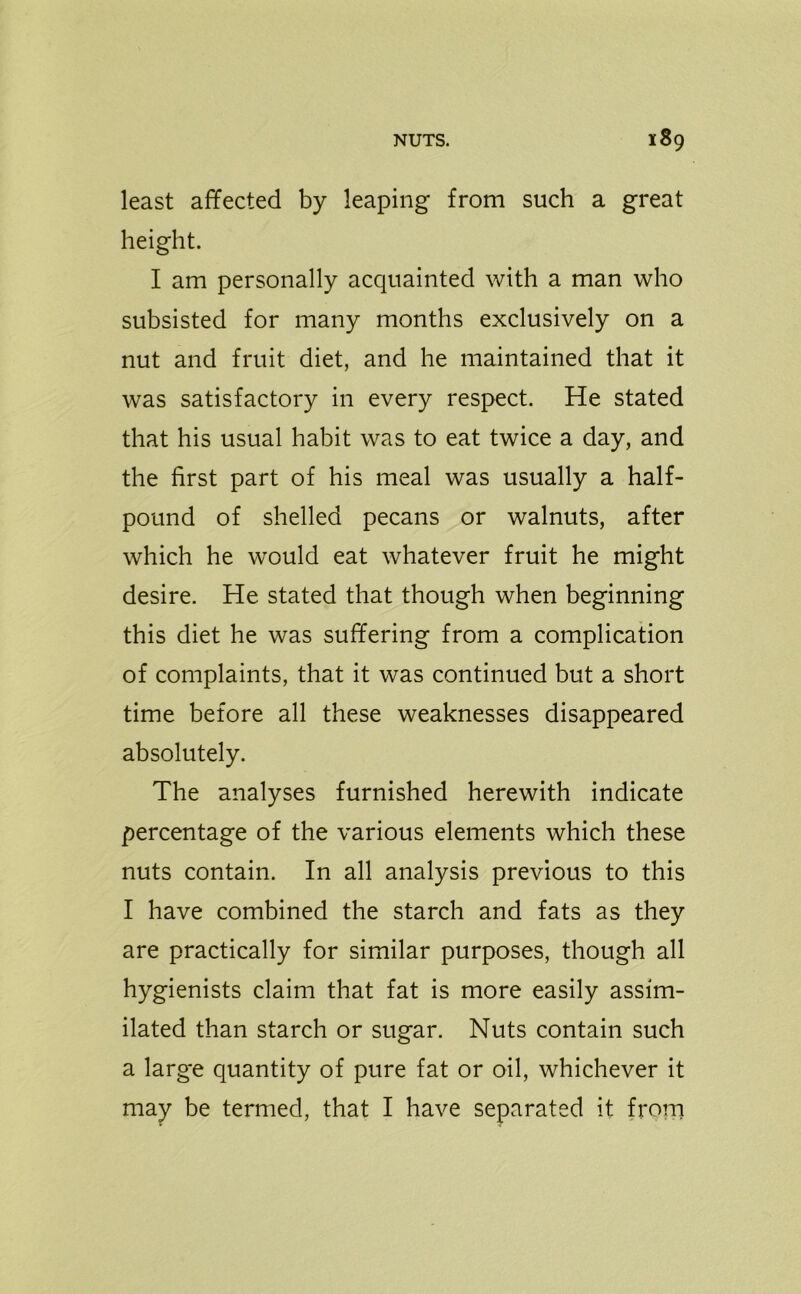 least affected by leaping from such a great height. I am personally acquainted with a man who subsisted for many months exclusively on a nut and fruit diet, and he maintained that it was satisfactory in every respect. He stated that his usual habit was to eat twice a day, and the first part of his meal was usually a half- pound of shelled pecans or walnuts, after which he would eat whatever fruit he might desire. He stated that though when beginning this diet he was suffering from a complication of complaints, that it was continued but a short time before all these weaknesses disappeared absolutely. The analyses furnished herewith indicate percentage of the various elements which these nuts contain. In all analysis previous to this I have combined the starch and fats as they are practically for similar purposes, though all hygienists claim that fat is more easily assim- ilated than starch or sugar. Nuts contain such a large quantity of pure fat or oil, whichever it