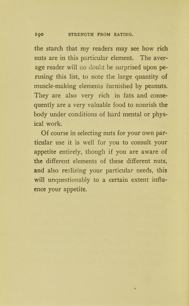 the starch that my readers may see how rich nuts are in this particular element. The aver- age reader will no doubt be surprised upon pe- rusing this list, to note the large quantity of muscle-making elements furnished by peanuts. They are also very rich in fats and conse- quently are a very valuable food to nourish the body under conditions of hard mental or phys- ical work. Of course in selecting nuts for your own par- ticular use it is well for you to consult your appetite entirely, though if you are aware of the different elements of these different nuts, and also realizing your particular needs, this will unquestionably to a certain extent influ- ence your appetite.