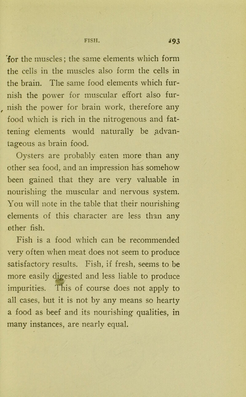 FISH. *93 for the muscles; the same elements which form the cells in the muscles also form the cells in the brain. The same food elements which fur- nish the power for muscular effort also fur- nish the power for brain work, therefore any food which is rich in the nitrogenous and fat- tening elements would naturally be advan- tageous as brain food. Oysters are probably eaten more than any other sea food, and an impression has somehow been gained that they are very valuable in nourishing the muscular and nervous system. You will note in the table that their nourishing elements of this character are less than any other fish. Fish is a food which can be recommended very often when meat does not seem to produce satisfactory results. Fish, if fresh, seems to be more easily digested and less liable to produce impurities. This of course does not apply to all cases, but it is not by any means so hearty a food as beef and its nourishing qualities, in many instances, are nearly equal.
