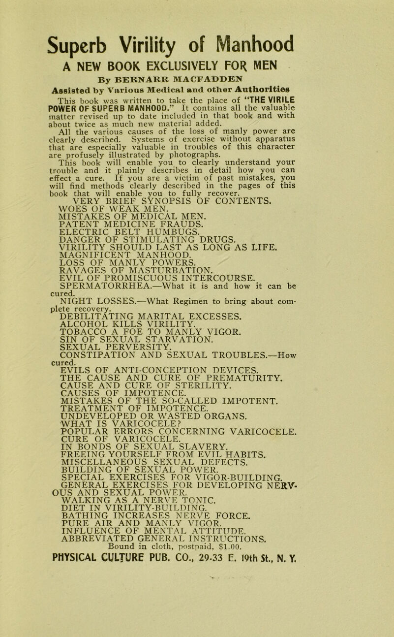 Superb Virility of Manhood A NEW BOOK EXCLUSIVELY FOR MEN By BERNARR MACFADDEN Assisted by Various Medical and other Authorities This book was written to take the place of “THE VIRILE POWER OF SUPERB MANHOOD.” It contains all the valuable matter revised up to date included in that book and with about twice as much new material added. All the various causes of the loss of manly power are clearly described. Systems of exercise without apparatus that are especially valuable in troubles of this character are profusely illustrated by photographs. This book will enable you to clearly understand your trouble and it plainly describes in detail how you can effect a cure. If you are a victim of past mistakes, you will find methods clearly described in the pages of this book that will enable you to fully recover. VERY BRIEF SYNOPSIS OF CONTENTS. WOES OF WEAK MEN. MISTAKES OF MEDICAL MEN. PATENT MEDICINE FRAUDS. ELECTRIC BELT HUMBUGS. DANGER OF STIMULATING DRUGS. VIRILITY SHOULD LAST AS LONG AS LIFE. MAGNIFICENT MANHOOD. LOSS OF MANLY POWERS. RAVAGES OF MASTURBATION. EVIL OF PROMISCUOUS INTERCOURSE. SPERMATORRHEA.—What it is and how it can be cured. NIGHT LOSSES.—What Regimen to bring about com- plete recovery. DEBILITATING MARITAL EXCESSES. ALCOHOL KILLS VIRILITY. TOBACCO A FOE TO MANLY VIGOR. SIN OF SEXUAL STARVATION. SEXUAL PERVERSITY. CONSTIPATION AND SEXUAL TROUBLES.—How cured. EVILS OF ANTI-CONCEPTION DEVICES. THE CAUSE AND CURE OF PREMATURITY. CAUSE AND CURE OF STERILITY. CAUSES OF IMPOTENCE. MISTAKES OF THE SO-CALLED IMPOTENT. TREATMENT OF IMPOTENCE. UNDEVELOPED OR WASTED ORGANS. what is Varicocele? POPULAR ERRORS CONCERNING VARICOCELE. CURE OF VARICOCELE. IN BONDS OF SEXUAL SLAVERY. FREEING YOURSELF FROM EVIL HABITS. MISCELLANEOUS SEXUAL DEFECTS. BUILDING OF SEXUAL POWER. SPECIAL EXERCISES FOR VIGOR-BUILDING. GENERAL EXERCISES FOR DEVELOPING NERV- OUS AND SEXUAL POWER. WALKING AS A NERVE TONIC. DIET IN VIRILITY-BUILDING. BATHING INCREASES NERVE FORCE. PURE AIR AND MANLY VIGOR. INFLUENCE OF MENTAL ATTITUDE. ABBREVIATED GENERAL INSTRUCTIONS. Bound in cloth, postpaid, $1.00.