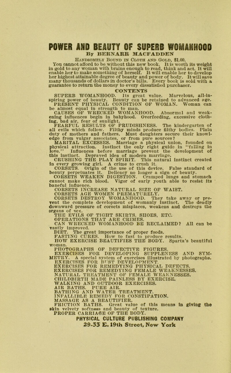 POWER AND BEAUTY OF SUPERB WOMANHOOD By BERNARR MACFADDEN Handsomely Bound in Cloth and Gold, $1.00. You cannot afford to be without this new book. It is worth its weight in gold to any woman with brains enough to read, think and act. It will enable her to make something of herself. It will enable her to develop her highest attainable degree of beauty and power of body. It will save many thousands of dollars in doctor’s bills. Every book is sold with a guarantee to return the money to every dissatisfied purchaser. CONTENTS SUPERB WOMANHOOD. Its great value. Marvelous, all-in- spiring power of beauty. Beauty can be retained to advanced age. PRESENT PHYSICAL CONDITION OF WOMAN. Woman can be almost equal in strength to man. CAUSES OF WRECKED WOMANHOOD. Abnormal and weak- ening influences begin in babyhood. Overfeeding, excessive cloth- ing, bad air, fear of sunlight. FEARFUL RESULTS OF PRUDISHNESS. The kindergarten of all evils which follow. Filthy minds produce filthy bodies. Plain duty of mothers and fathers. Must daughters secure their knowl- edge from vulgar associates, or from pure sources? MARITAL EXCESSES. Marriage a physical union, founded on physical attraction. Instinct the only right guide in “falling in love.” Influences before marriage prevent the development of this instinct. Depraved idea of modern marriage. CRUSHING THE PLAY SPIRIT. This natural instinct created In every growing girl. A crime to crush it. CORSETS. Origin of the use of this device. False standard of beauty perpetuates it. Delicacy no longer a sign of beauty. CORSETS WEAKEN DIGESTION. Cramped lungs and stomach cannot make rich blood. Vigor of early youth able to resist its baneful influence. CORSETS INCREASE NATURAL SIZE OF WAIST. CORSETS AGE WOMEN PREMATURELY. CORSETS DESTROY WOMANHOOD. They take away or pre- vent the complete development of womanly instinct. The deadly downward pressure of corsets misplaces, weakens and destroys the organs of sex:. THE EVILS OF TIGHT SKIRTS. SHOES, ETC. OPERATIONS THAT ARE CRIMES. CAN WRECKED WOMANHOOD BE RECLAIMED? All can be vastly improved. DIET. The great importance of proper foods. FASTING CURES. How to fast to produce results. HOW EXERCISE BEAUTIFIES THE BODY. Sparta’s beautiful woman. PHOTOGRAPHS OF DEFECTIVE FIGURES. EXERCISES FOR DEVELOPING SUPPLENESS AND SYM- METRY. A special system of exercises illustrated by photographs. EXERCISES FOR BT'ST DEVELOPMENT. EXERCISES FOR REMEDYING PHYSICAL DEFECTS. EXERCISES FOR REMEDYING FEMALE WEAKNESSES. NATURAL TREATMENT OF FEMALE WEAKNESSES. CHILDBIRTH MADE PAINLESS BY EXERCISE. WALKING AND OUTDOOR EXERCISES. AIR BATHS. PURE AIR. BATHING AND WATER TREATMENT. INFALLIBLE REMEDY FOR CONSTIPATION. MASSAGE AS A BEAUTIFIER. FRICTION BATHS. Great value of this means In giving the skin velvety softness and beauty of texture. PROPER CARRIAGE OF THE BODY. PHYSICAL CULTURE PUBLISHING COMPANY 29-33 E. 19th Street, New York