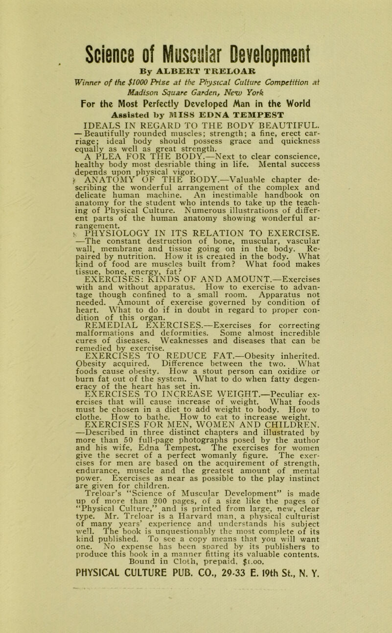 Science of Muscular Development By ALBERT TRELOAR Winner of the $WOO Prize at the Physical Culture Competition at Madison Square Garden, Next) York For the Most Perfectly Developed Man in the World Assisted by MISS EDNA TEMPEST IDEALS IN REGARD TO THE BODY BEAUTIFUL. — Beautifully rounded muscles; strength; a fine, erect car- riage; ideal body should possess grace and quickness equally as well as great strength. A PLEA FOR THE BODY.—Next to clear conscience, healthy body most desriable thing in life. Mental success depends upon physical vigor. * ANATOMY OF THE BODY.—Valuable chapter de- scribing the wonderful arrangement of the complex and delicate human machine. An inestimable handbook on anatomy for the student who intends to take up the teach- ing of Physical Culture. Numerous illustrations of differ- ent parts of the human anatomy showing wonderful ar- rangement. «■ PHYSIOLOGY IN ITS RELATION TO EXERCISE. —The constant destruction of bone, muscular, vascular wall, membrane and tissue going on in the body. Re- paired by nutrition. How it is created in the body. What kind of food are muscles built from? What food makes tissue, bone, energy, fat? EXERCISES: KINDS OF AND AMOUNT.—Exercises with and without apparatus. How to exercise to advan- tage though confined to a small room. Apparatus not needed. Amount of exercise governed by condition of heart. What to do if in doubt in regard to proper con- dition of this organ. REMEDIAL EXERCISES.—Exercises for correcting malformations and deformities. Some almost incredible cures of diseases. Weaknesses and diseases that can be remedied by exercise. EXERCISES TO REDUCE FAT.—Obesity inherited. Obesity acquired. Difference between the two. What foods cause obesity. How a stout person can oxidize or burn fat out of the system. What to do when fatty degen- eracy of the heart has set in. EXERCISES TO INCREASE WEIGHT.—Peculiar ex- ercises that will cause increase of weight. What foods must be chosen in a diet to add weight to body. How to clothe. How to bathe. How to eat to increase weight. EXERCISES FOR MEN, WOMEN AND CHILDREN. —Described in three distinct chapters and illustrated by more than 50 full-page photographs posed by the author and his wife, Edna Tempest. The exercises for women give the secret of a perfect womanly figure. The exer- cises for men are based on the acquirement of strength, endurance, muscle and the greatest amount of mental power. Exercises as near as possible to the play instinct are given for children. Treloar’s “Science of Muscular Development” is made up of more than 200 pages, of a size like the pages of “Physical Culture,” and is printed from large, new, clear type. Mr. Treloar is a Harvard man, a physical culturist of many years’ experience and understands his subject well. The book is unquestionably the most complete of its kind published. To see a copy means that you will want one. No expense has been spared by its publishers to produce this book in a manner fitting its valuable contents. Bound in Cloth, prepaid, $1.00.
