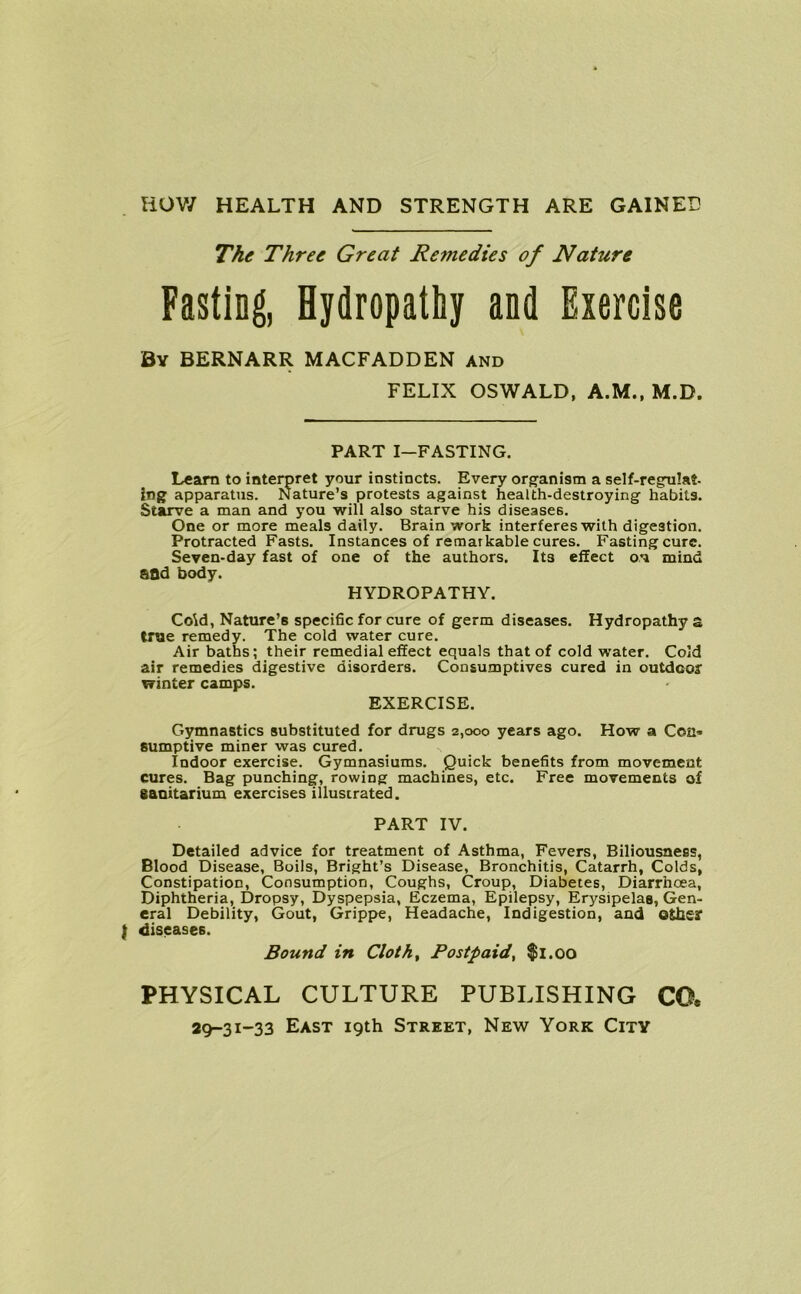 HOW HEALTH AND STRENGTH ARE GAINED The Three Great Remedies of Nature Fasting, Hydropathy and Exercise By BERNARR MACFADDEN and FELIX OSWALD, A.M., M.D. PART I—FASTING. Learn to interpret your instincts. Every organism a self-regmlat- ing apparatus. Nature’s protests against health-destroying habits. Starve a man and you will also starve his diseases. One or more meals daily. Brain work interferes with digestion. Protracted Fasts. Instances of remarkable cures. Fasting cure. Seven-day fast of one of the authors. Its effect on mind SOd body. HYDROPATHY. Co\d, Nature’s specific for cure of germ diseases. Hydropathy a true remedy. The cold water cure. Air baths; their remedial effect equals that of cold water. Cold air remedies digestive disorders. Consumptives cured in outdoor winter camps. EXERCISE. Gymnastics substituted for drugs 2,000 years ago. How a Con* sumptive miner was cured. Indoor exercise. Gymnasiums. Quick benefits from movement cures. Bag punching, rowing machines, etc. Free movements of Sanitarium exercises illustrated. PART IV. Detailed advice for treatment of Asthma, Fevers, Biliousness, Blood Disease, Boils, Bright’s Disease, Bronchitis, Catarrh, Colds, Constipation, Consumption, Coughs, Croup, Diabetes, Diarrhoea, Diphtheria, Dropsy, Dyspepsia, Eczema, Epilepsy, Erysipelas, Gen- eral Debility, Gout, Grippe, Headache, Indigestion, and oths? { diseases. Bound in Cloth, Postpaid, $1.00 PHYSICAL CULTURE PUBLISHING CO*