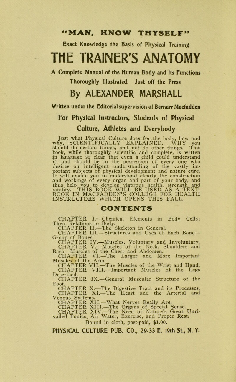 44 MAN, KNOW THYSELF Exact Knowledge the Basis of Physical Training THE TRAINER’S ANATOMY A Complete Manual of the Human Body and Its Functions Thoroughly Illustrated. Just off the Press By ALEXANDER MARSHALL Written under the Editorial supervision of Bernarr Macfadden For Physical Instructors, Students of Physical Culture, Athletes and Everybody Just what Physical Culture does for the body, how and why, SCIENTIFICALLY EXPLAINED. WHY you should do certain things, and not do other things. This book, while thoroughly scientific and complete, is wrtten in language so clear that even a child could understand it, and should be in the possession of every one who desires an intelligent understanding of the vastly im- portant subjects of physical development and nature cure. It will enable you to understand clearly the construction and workings of every organ and part of your body, and thus help you to develop vigorous health, strength and vitality. THIS BOOK WILL BE USED AS A TEXT- BOOK IN MACFADDEN’S COLLEGE FOR HEALTH INSTRUCTORS WHICH OPENS THIS FALL. CONTENTS CHAPTER I.—Chemical Elements in Body Cells: Their Relations to Body. CHAPTER II.—The Skeleton in General. CHAPTER III.—Structures and Uses of Each Bone— Group of Bones. CHAPTER IV.—Muscles, Voluntary and Involuntary. CHAPTER V.—Muscles of the Neck, Shoulders and Back—Muscles of the Chest and Abdomen. CHAPTER VI.—The Larger and More Important Muscles of the Arm. CHAPTER VII.—The Muscles of the Wrist and Hand. CHAPTER VIII.—Important Muscles of the Legs Described. CHAPTER IX.—General Muscular Structure of the Foot. CHAPTER X.-—The Digestive Tract and its Processes. CHAPTER XI.—The Heart and the Arterial and Venous Systems. CHAPTER XII.—What Nerves Really Are. CHAPTER XIII.—The Organs of Special Sense. CHAPTER XIV.—The Need of Nature’s Great Unri- valled Tonics, Air Water, Exercise, and Proper Rest. Bound in cloth, post-paid, $1.00.