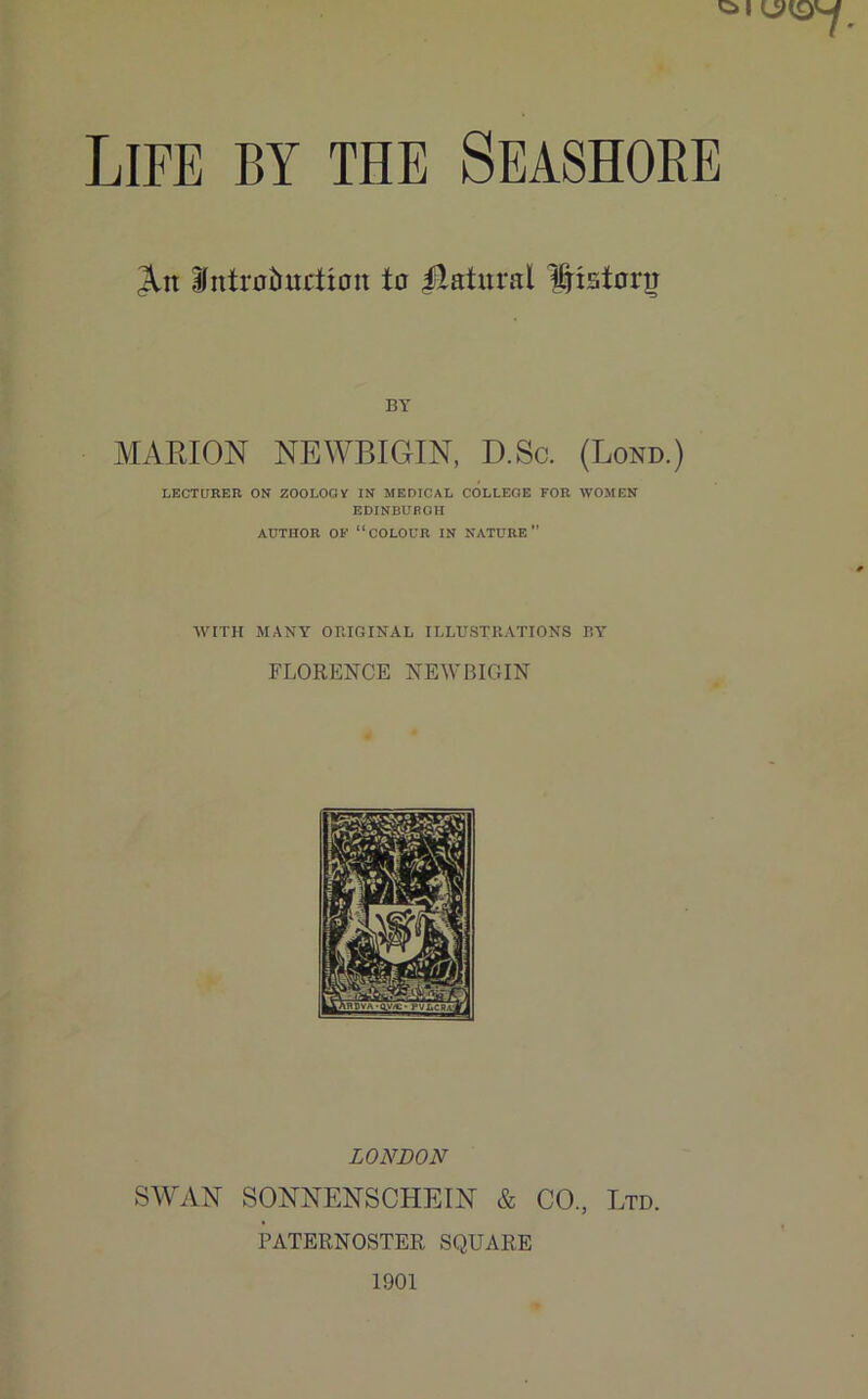 Life by the Seashore 3Ltt ifntroimrtton to Natural History BY MARION NEWBIGIN, D.Sc. (Loud.) LECTURER ON ZOOLOGY IN MEDICAL COLLEGE FOR WOMEN EDINBURGH AUTHOR OF “COLOUR IN NATURE” WITH MANY ORIGINAL ILLUSTRATIONS BY FLORENCE NEWBIGIN LONDON SWAN SONNENSCHEIN & CO, Ltd. PATERNOSTER SQUARE 1901
