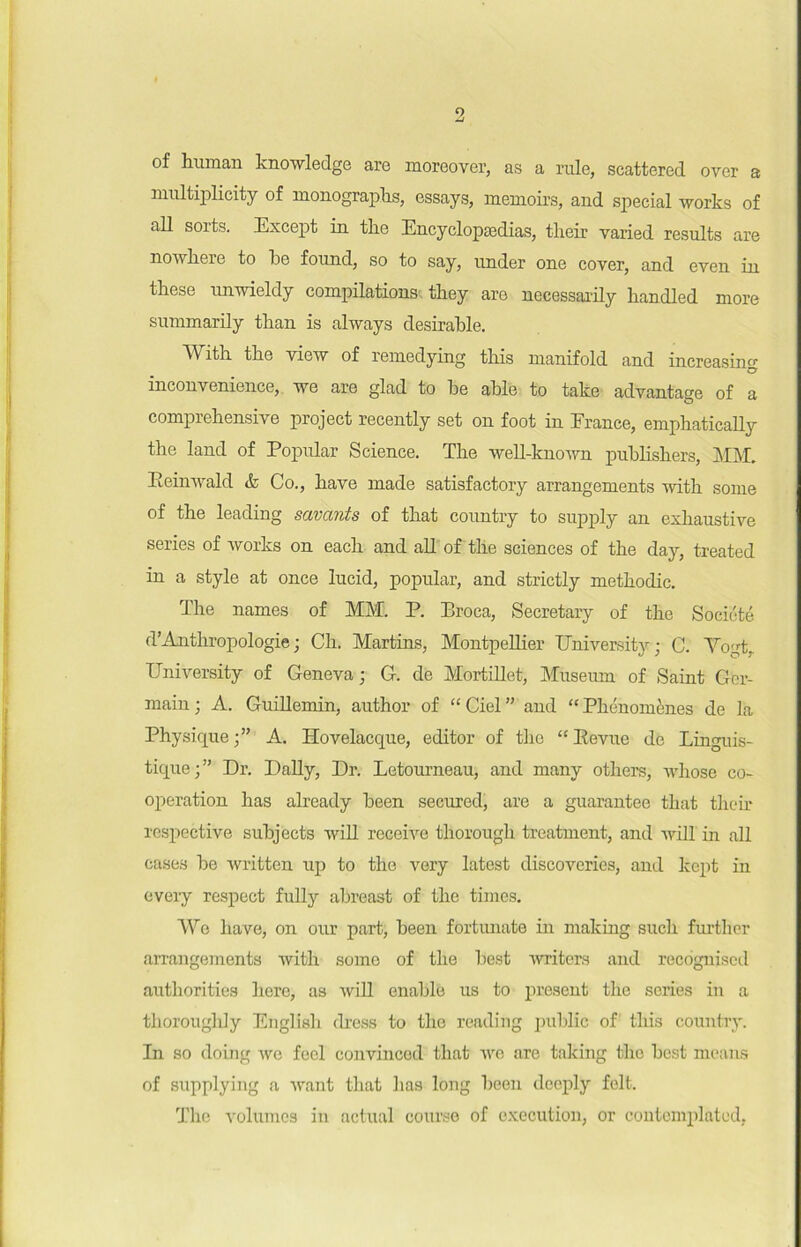 9 of human knowledge are moreover, as a rule, seattered over a multiplicity of monographs, essays, memoirs, and spécial Avorks of ail sorts. Excep t in tire Encyclopædias, their varied results are nowhere to be found, so to say, under one cover, and even in these nnwieldy compilations they are necessarily handled more summarily tlian is always désirable. Witli tbe view of remedying this manifold and increasinc O inconvenience, we are glad to be able to take advantage of a comprekensive project recently set on foot in France, emphatically the land of Popular Science. The well-known publishers, MM. Eeinwald & Co., bave made satisfactory arrangements with some of the leading savants of that country to supply an exhaustive sériés of works on each and ail of the sciences of the day, treated in a style at once lucid, popular, and strictly methodic. The names of MM. P. Broca, Secretary of the Société d’Anthropologie ; Ch. Martins, Montpellier University ; C. Vogt, University of Geneva ; G. de Mortillet, Muséum of Saint Ger- main ; À. Guillemin, author of “ Ciel ” and “ Phénomènes de la Physique A. Hovelacque, editor of the “ Eevue de Linguis- tique;” Dr. Daily, Dr. Letourneau, and many others, wlioso co- opération has already been secured, are a guarantee that their respective subjects will receivo thorough treatment, and Avili in ail cases be Avritten up to the vory latest discoverics, and kept in every respect fully abreast of the times. We hâve, on our part, been fortunate in making such further arrangements with some of the best Avriters and recognised authorities herc, as Avili enable us to présent the sériés in a thorougldy English (hess to the reading public of this country. In so doing avc feel convinced that Ave are taking the best means of supplying a Avant that has long been deeply felt. The volumes in actual course of execution, or contemplatod,