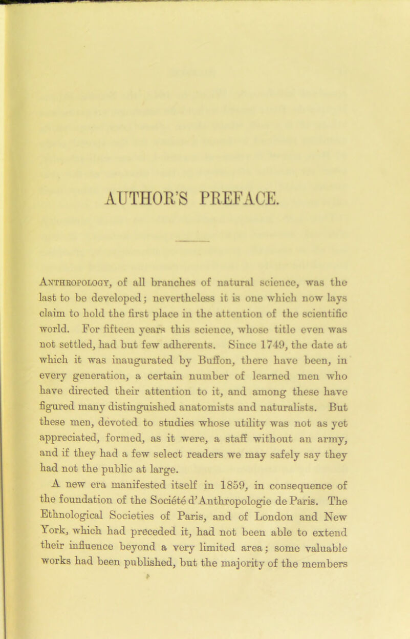 AUTHOR'S PREFACE. Axthropology, of ail branches of natural science, was the last to be developed ; nevertheless it is one which now lays claim to hold the first place in the attention of the scientific world. For fifteen years this science, whose title even was not settled, liad but few adhérents. Since 1749, the date at which it was iuaugurated by BufFon, there bave been, in every génération, a certain number of leamed men who hâve directed their attention to it, and among these hâve figured many distinguished anatomists and naturalists. But these men, devoted to studies whose utility was not as yet appreciated, formed, as it were, a staff without an army, and if they had a few select readers we may safely sav they had not the public at large. A new era manifested itself in 1859, in conséquence of the foundation of the Société d’Anthropologie de Paris. The Ethnological Societies of Paris, and of London and New York, which had preceded it, had not been able to extend their influence beyond a very limited area ; some valuable Works had been published, but the majority of the members