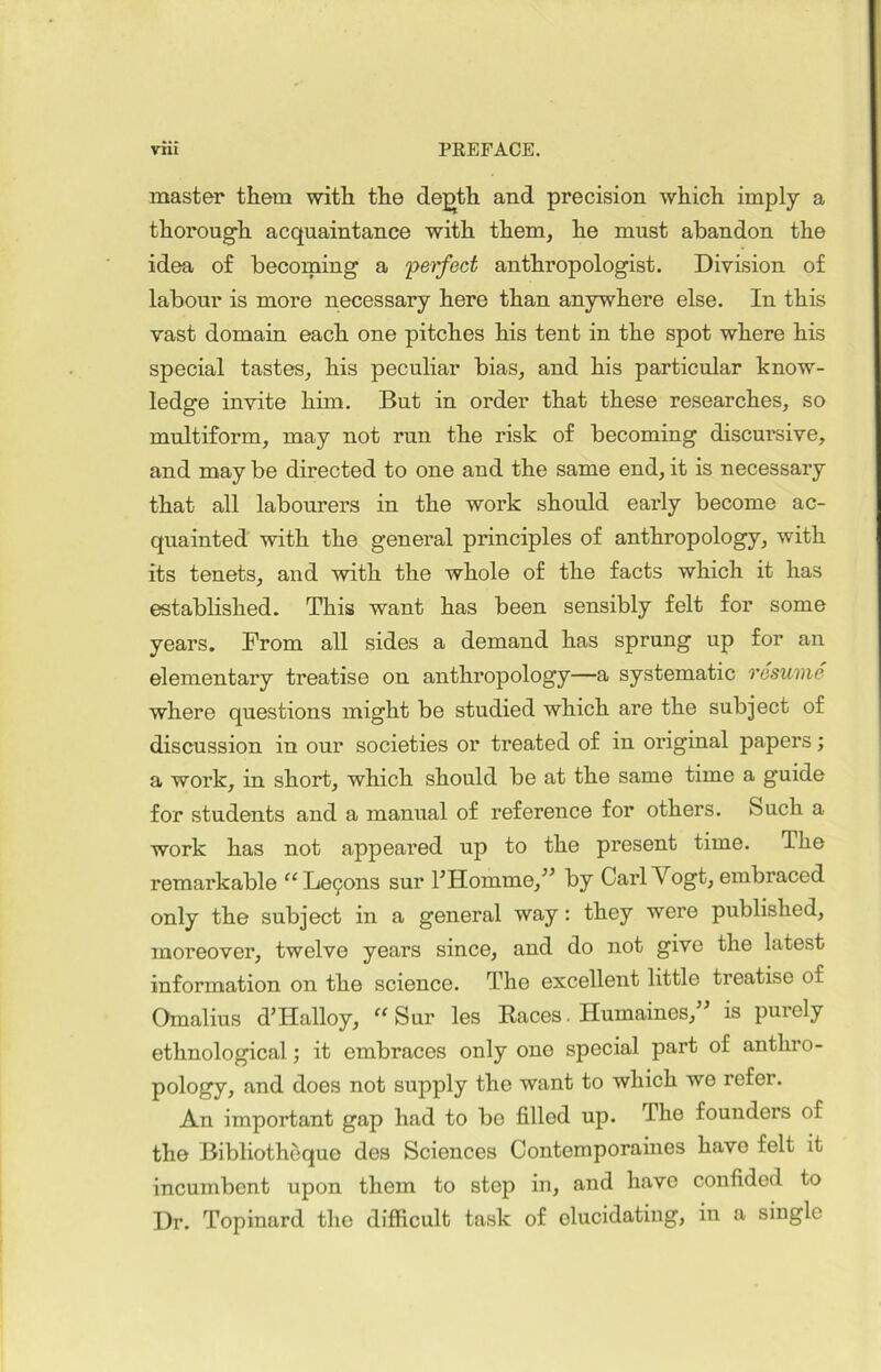 master them witli the de^th and précision which imply a thorough acquaintance with them, he must abandon the idea of becoming a perfect anthropologist. Division of labour is more necessary here than anywhere else. In this vast domain each one pitches his tent in the spot where his spécial tastes, his peculiar bias, and his particular know- ledge invite him. But in order that these researches, so multiform, may not run the risk of becoming discursive, and may be directed to one and the same end, it is necessary that ail labourers in the work should early become ac- quainted with the general principles of anthropology, with its tenets, and with the whole of the facts which it has establislied. This want has been sensibly felt for some years. From ail sides a deinand has sprung up for an elementary treatise on anthropology—a systematic résumé where questions might be studied which are the subject of discussion in our societies or treated of in original papers ; a work, in short, which should be at the same time a guide for students and a manual of reference for others. feuch a work has not appeared up to the présent time. The remarkable “ Leçons sur l’Homme/’ by Cari Vogt, embraced only the subject in a general way : they were published, moreover, twelve years since, and do not give the latest information on the science. The excellent little treatise of Omalius d’Halloy, “Sur les Races Humaines,” is purely ethnological ; it embraces only one spécial part of anthro- pology, and does not supply the want to which we refer. An important gap had to be filled up. The founders of the Bibliothèque des Sciences Contemporaines hâve felt it incumbent upon them to step in, and hâve confided to Dr. Topinard the difficult task of olucidating, in a single