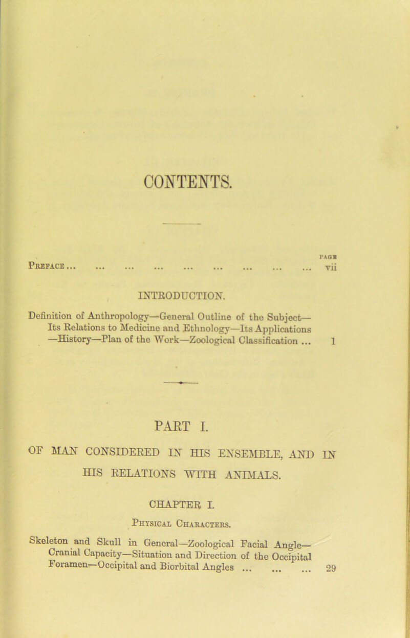 CONTENTS. Préfacé ... PAO» vii INTRODUCTION. Définition of Anthropology—General Outline of the Subject— Its Relations to Medicine and Etlmology—Its Applications —History—Plan of the Work—Zoological Classification ... 1 PART I. OF MAN CONSIDERED IN HIS ENSEMBLE, AND IN HIS RELATIONS WITH ANEMALS. CHAPTER I. Physical Characters. Skeleton and Skull in General—Zoological Facial Angle— Cranial Capacity—Situation and Direction of the Occipital Foramen Occipital and Biorbital Angles ... ... ... 29