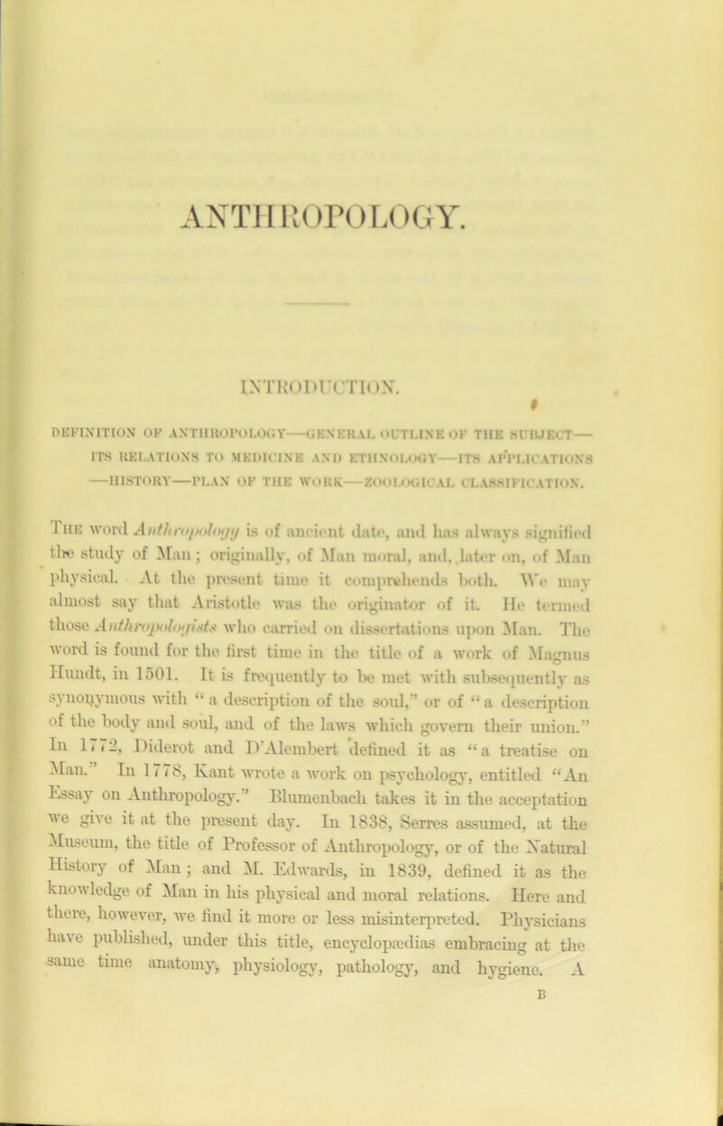 ANTHROPOLOGY. INTRODUCTION. # MSmnHQ» OV ANTHBOPOLOGT -CHBTSRAL nUTLINE of TIIK si lUECT— 1TS RELATIONS TO ÎIKDICINE AND ETHNOLOGY- -ITS APPLICATIONS —HISTORY—PLAN OF THE WORK—ZOOLOGICAL CLASSIFICATION. J iie w ord A » fit ropohxjy is of ancient tinte, ami lias always signified tiw stuily of Man; originally, of Man moral, and, later on, of Man pkysical. At the présent tinie it comprvhends liotli. We may alinost say that Aristotle was the originator of it. He termed iüiose Anthropoloi/istt; who carried on dissertations upon Man. The Word is fourni for the first tiiue in the title of a work of Magnus Hundt, in 1501. It is frequently to be met with subsequently as SJ uopymous with “ a description of the soûl, ’ or of “ a description of the body and soûl, and of the laws whieli govem their union.” In 1772, Diderot and D Alembert defined it as “a treatise on Man. In 1778, Kant wrote a work on psychology, entitled “An Essay on Anthropology. ’ Bluinenbach takes it in the acceptation i\e give it at the présent day. lu 1838, Serres assiuned, at the Muséum, the title of Professor of Anthropology, or of the Xatural History of Man ; and M. Edwards, iu 1839, defined it as the knowledge of Man in liis physical and moral relations. Here and there, however, we find it more or less misinterpreted. Physicians ha\e published, under this title, encyclopædias embracing at the same time anatomy, physiology, pathology, and hygiene. A B