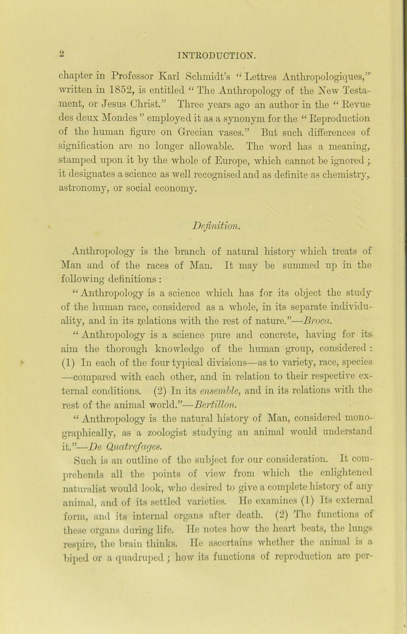 9 chapter in Professor Karl Schmidt’s “ Lettres Anthropologiques,”' written in 1852, is entitled “The Anthropology of tire Xew Testa- ment, or Jésus Christ.” Three years ago an author in the “ Revue- des deux Mondes ” employed it as a synonym for the “ Reproduction of the human figure on Grecian vases.” But such différences of signification are no longer allowable. The word has a meaning, stamped upon it by the whole of Europe, which cannot be ignored ; it désignâtes a science as well recognised and as definite as cliemistry,. astronomy, or social economy. Définition. Anthropology is the branch of natural history which treats of Man and of the races of Man. It may he summed up in the following définitions : “Anthropology is a science which lias for its object the study of the human race, considéré# as a whole, in its separate individu- ality, and in its relations with the rest of nature.”—Broca. “ Anthropology is a science pure and concrète, having for its aim the thorougli knowledge of the human group, considered (1) In each of the four typical divisions—as to variety, race, species —compared with each other, and in relation to tlieir respective ex- ternal conditions. (2) In its ensemble, and in its relations with the rest of the animal world.”—Bertillon. “ Anthropology is the natural history of Man, considered mono- graphically, as a zoologist studying an animal woidd understand it.”—De Quatrefarjes. Such is an outline of the subject for our considération. It com- prehends ail the points of view from which tlic enlightened naturalist would look, who desired to give a complété history of any animal, and of its settled varieties. He examines (1) Its external form, and its internai organs after death. (2) The fonctions of these organs during life. Ile notes how the heart beats, the longs respire, the brain thinks. Ile ascertains wlicther the animal is a biped or a cpiadruped ; how its functions of reproduction are per-