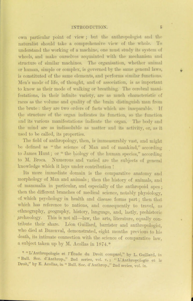 own particular point of view ; but the anthropologist an<l the naturalist should take a compréhensive view of the whole. To understand the working of a machine, one must study its System of wheels, and make ourselves acquainted with the mechanism and structure of similar machines. The organisation, whetlier animal or hiunan, simple or complex, is governed by the saine general laws, is constituted of the saine éléments, and perforais similar fonctions. Mens mode of life, of thouglit, and of association, is as important to know as tlieir mode of walking or bivathing. l'he cérébral mani- festations, in tlieir infinité variety, are as much chamcteristic of races as the volume and qnality of the hrain distinguish man from the brute : thoy are two orders of facts whicli are inséparable. If the structure of the organ imlieates its function, so the function and its various manifestations indicate the organ. 'l'he bodv and the mind are as indissoluble as matter and its activity, or, as it used to be called, its properties. The field of anthropology, tlien, is immeasurably vast, and iniglit be delined as “the science of Man and of mankind,” acconliiur to James Hunt ; or “ the bîology of the human sjn-cies,” according to M. Broca. Numéro us and varied are the subjects of general knowledge which it lays imder contribution : Its more immédiate domain is the comparative anatomy and morphology of Man and animais; then the liistory of animais, and of mammalia in particular, and especially of the anthropoid apes ; then the different branches of medical science, notable physiology, of which psychology in health and disease forms part ; then thaï which lias référencé to nations, and consequently to travel, as ethnography, geography, liistory, language, and, lastly, prehistoric arclueology. I his is not ail—law, the arts, literature, equally con- tribute tlieir sliare. Léon Guillard, barrister and anthropologist, who died at Buzenval, demonstrated, eight nionths previous to his deatli, its intimât© connection with the science of comparative law, a subject taken up by M. Acollas in 1874.* “ L Anthropologie et l’Étude du Droit comparé,” by L. Guillard, in “Bul1- Soc- d’Anthrop.,” 2nd sériés, vol. v. ; “ L’Anthropologie et le