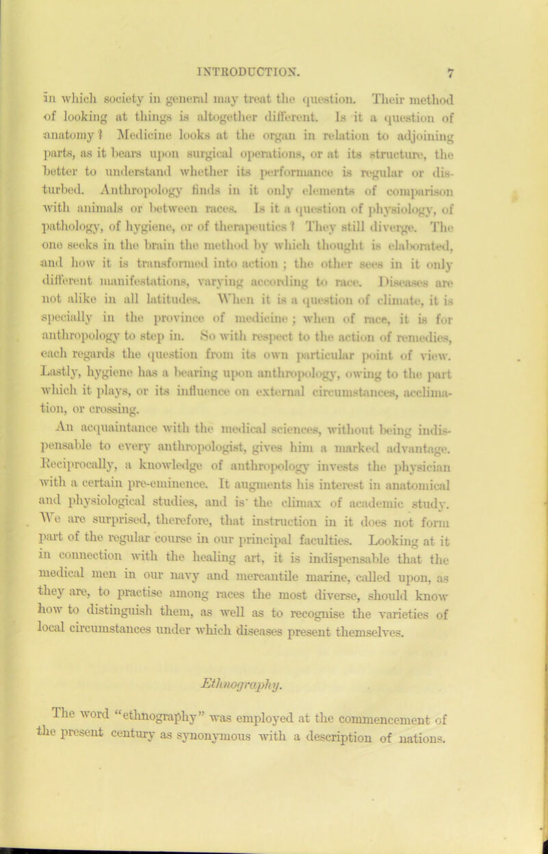 ïn whicli society in general may treat the question. Their metliod of looking ut tliings i.s altogetlier different. Is it a question of anatomy 1 Medicine looks at the organ in relation to adjoining parts, as it hears upon surgical operations, or at its structure, the hetter to understand whether its performance is régulai- or dis- turbed. Anthropology finds in it only éléments of comparison Avitli animais or between races. 1s it a question of physiology, of pathology, of hygiène, or of therapeutics 1 Tliey still diverge. The one seeks in the brain the metliod by whieli thought is elaborated, and how it is transformed int<> action ; the other sees in it only different manifestations, varying according to race. Diseuses are not alike in ail latitudes. When it is a question of climate, it is specially in the province of medicine ; when of race, it is for anthropology to step in. So witli respect to the action of remédies, each regards the question from its own particular point of view. Lastly, hygiene lias a bearing upon anthropology, owing to the part wliich it plays, or its influence on exteraal circumstances, acclima- tion, or Crossing. An acquaintance witli the medical sciences, withont Ix-ing indis- pensable to every anthropologist, gives hini a niarked advantage. Iveeiprocally, a knowledge of anthropology- invests the physicien Avitli a certain pro-eminence. It augmenta lus interest in anatomical and physiological studies, and is' the cliniax of academie study. ^ e are surprised, therefore, tliat instruction in it does not fomi part of tlie regular course in our principal faculties. Lookûig at it in connection with the healing art, it is indispensable that the medical nien in our navy and mercantile marine, called upon, as tliey are, to practise among races the most diverse, should know how to distinguish them, as Avell as to recognise the A'arieties of local circumstances under Avhich diseases présent themselves. Ethnography. Uie Avord “ethnography” was employed at the commencement of the présent century as synonymous with a description of nations.