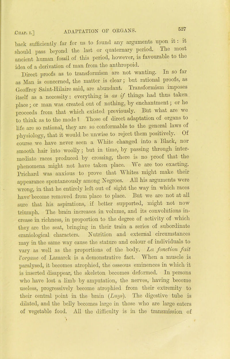 back sufficiently far for us to fountl any arguments upon it : it sliould pass beyond the last or quaternary period. The most ancient human fossü of this period, however, is favourable to the idea of a dérivation of man from the anthropoid. Direct proofs as to transformism are not wanting. In so far as Man is concerned, the matter is clear ; but rational proofs, as Geoffroy Saint-Hilaire said, are abundant. Transformism imposes itself as a necessity : everything is as if things had thus talcen place j or man was created out of nothing, by enchantment, 01 lie proceeds from that which existed previously. But what are we to tliink as to the mode 1 Those of direct adaptation of organs to life are so rational, they are so conformable to the general laws of physiology, that it would be unwise to reject them positively. Of course we bave never seen a Wliite clianged into a Black, nor smooth hair into woolly ; but in time, by passing through inter- mediate races produced by Crossing, there is no proof that the phenomena rnight not hâve taken place. VV e are too exacting. Prichard was anxious to prove that Whites rnight rnake their appearance spontaneously among Xegroes. Ail his arguments were wrong, in that he entirely left out of sight the way in which races have'become removed from place to place. But we are not at ail sure that his aspirations, if better supported, rnight not now triumph. The brain increases in volume, and its convolutions in- crease in richness, in proportion to the degree of activity of which they are the seat, bringing in their train a sériés of subordinate craniological characters. Nutrition and external circumstances may in the same way cause the stature and colour of individuals to vary as well as the proportions of the body. La fonction fait l'organe of Lamarclc is a démonstrative fact. When a muscle is parai ysed, it becomes atrophied, the osseous eminences in which it is inserted disappear, the skeleton becomes defonned. In persons who liave lost a limb by amputation, the nerves, having become useless, progressively become atrophied from their extremity to their central point in the brain (Luys). The digestive tube is dilated, and the belly becomes large in those who arc large eaters of vegetable food. Ail the diffîculty is in the transmission of