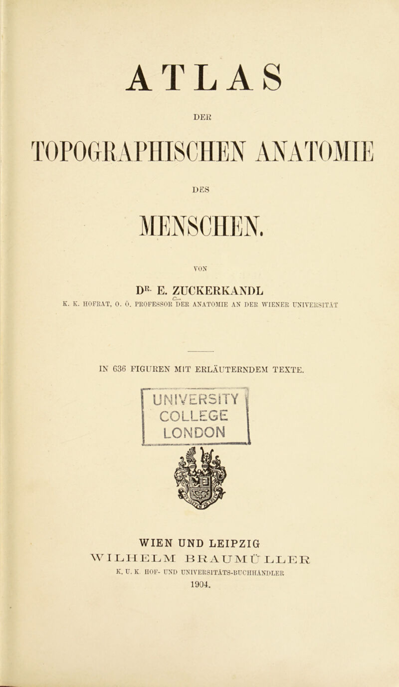 ATLAS DER VON DR E. ZUCKERKANDL c_ K. K. HOFRAT, 0. 0. PROFESSOR DER ANATOMIE AN DER WIENER UNIVERSITÄT IN G36 FIGUREN MIT ERLÄUTERNDEM TEXTE. UNIVERSITY COLLEGE LONDON WIEN UND LEIPZIG WILHELM BRAUMÜLLER K. U. K II0F- UND UNIVERSITÄTS-BUCHHÄNDLER 1904.