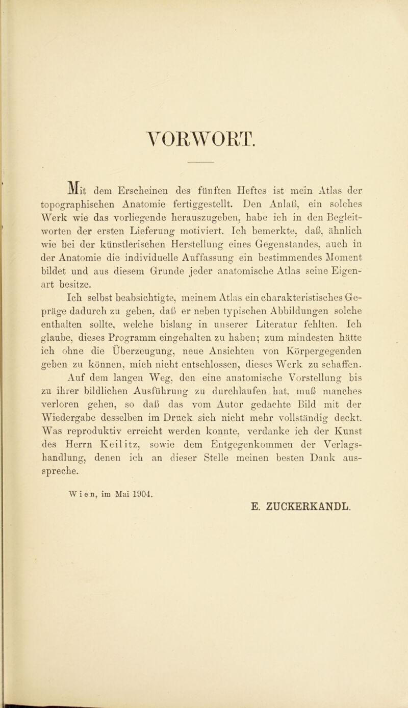 VORWORT. Mit dem Erscheinen des fünften Heftes ist mein Atlas der topographischen Anatomie fertiggestellt. Den Anlaß, ein solches Werk wie das vorliegende herauszugeben, habe ich in den Begleit- worten der ersten Lieferung motiviert. Ich bemerkte, daß. ähnlich wie bei der künstlerischen Herstellung eines Gegenstandes, auch in der Anatomie die individuelle Auffassung ein bestimmendes Moment bildet und aus diesem Grunde jeder anatomische Atlas seine Eigen- art besitze. Ich selbst beabsichtigte, meinem Atlas ein charakteristisches Ge- präge dadurch zu geben, daß er neben typischen Abbildungen solche enthalten sollte, welche bislang in unserer Literatur fehlten. Ich glaube, dieses Programm eingehalten zu haben: zum mindesten hätte ich ohne die Überzeugung, neue Ansichten von Körpergegenden geben zu können, mich nicht entschlossen, dieses Werk zu schaffen. Auf dem langen Weg, den eine anatomische Vorstellung bis zu ihrer bildlichen Ausführung zu durchlaufen hat. muß manches verloren gehen, so daß das vom Autor gedachte Bild mit der Wiedergabe desselben im Druck sich nicht mehr vollständig deckt. Was reproduktiv erreicht werden konnte, verdanke ich der Kunst des Herrn Keilitz, sowie dem Entgegenkommen der Verlags- handlung, denen ich an dieser Stelle meinen besten Dank aus- spreche. Wien, im Mai 1904. E. ZUCKERKANDL.