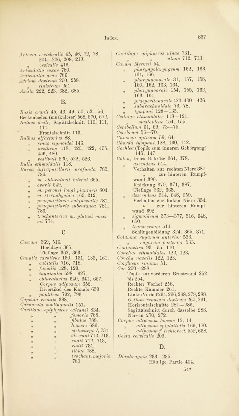 Arteria vertebralis 45, 46, 72, 78, 204—206, 208, 219. „ vesicalis 416. Articulatio coxae 780. Articulatio genu 786. Atrium dextrum 250, 258. „ sinistrum 251. Axilla 222, 223, 682, 685. B. Basis cranii 45, 46, 49, 50. 52—56. Beckenboden (muskulöser) 568, 570, 572. Bulbus oculi, Sagittalschnitt 110, 111, 114. Frontalschnitt 113. Bulbus olfactorius 88. „ sinus sigmoidei 146. „ urethrae 418, 420, 422, 455, 456, 480. n vestibuli 520, 522, 526. Bulla etlimoidalis 118. Bursa infrapatellaris profunda 785, 786. „ m. obturatorii interni 665. „ ovarii 549. „ m. peronei longi plantaris 804. „ m. sternohyoidei 169, 212. „ praepatellaris subfascialis 781. „ praepatellaris subcutanea 781, 786. „ trochanterica m. qlutaei maxi- mi 774. c. Caecum 369, 516. Hochlage 365. Tieflage 362, 363. Canalis caroticus 130, 131, 133, 161. „ cubitalis 716, 718. facialis 128, 129. „ inguinalis 598—627. obturatorius 640, 641, 657. Corpus adiposum 652. Divertikel des Kanals 659. „ popliteus 792, 796. Capsula renalis 388. Caruncula sublingualis 151. Cartilago epiphyseos calcanei 834. „ „ femoris 788. „ fibulae 788. „ humeri 686. „ metacarpi 1, 731. „ olecrani 712, 713. „ radii 712, 713. „ radii 731. tibiae 788. „ trochant. majoris 780. r> Cartilago epiphyseos ulnae 731. n „ ulnae 712, 713. Cavum MecJceli 54. „ pharyngolaryngeum 162, 163, i 64, 166. ,, vharyngonosale 31, 157, 158, 160, '162, 163, 164. „ pharyngo orale 154, 155, 162, 163, '164. „ praeperitonaeale 422, 430—436. n subarachnoidale 76, 78. „ tympani 128—135. Cellulae ethmoidales 118—121. „ mastoideae 154, 155. Cerebellum 61, 69, 73—75. Cerebrum 56—70. Chiasma opticum 56, 64. Chorda tympani 128, 130, 142. Cochlea (Topik zum inneren Gehörgang) 145, 147. Colon, freies Gekröse 364, 378. ;; ascendens 514. Verhalten zur rechten Niere 387. ,, zur hinteren Kumpf- wand 390. Knickung 370, 371, 387. Tieflage 362, 363. „ descendens 514, 648, 650. Verhalten zur linken Niere 354. » zur hinteren Kumpf- wand 392. „ sigmoideum 373—377, 516, 648, 650. „ transversum 514. Schlingenbildung 324, 365, 371. Columna rugarum anterior 533. „ rugarum posterior 533. Conjunctiva 93—95, 110. Coyichae ethmoidales 122, 123. Concha nasalis 122, 123. Conßuens sinuum 51. Cor 250-288. Topik zur vorderen Brustwand 252 bis 254. Kechter Vorhof 258. Kechte Kammer 261. LinkerVorhof 264,266,268,278,288. Ostium venosum dextrum 260,261. Horizontalschnitte 281—286. Sagittalschnitt durch dasselbe 288. Nerven 270, 272. Corpus adiposum buccae 12, 14. „ adiposum epiglottidis 169,170. „ adiposum f. ischiorect. 552, 668. Costa cervicalis 209. D. Diaphragma 233—235. Häu ige Partie 404. 54*
