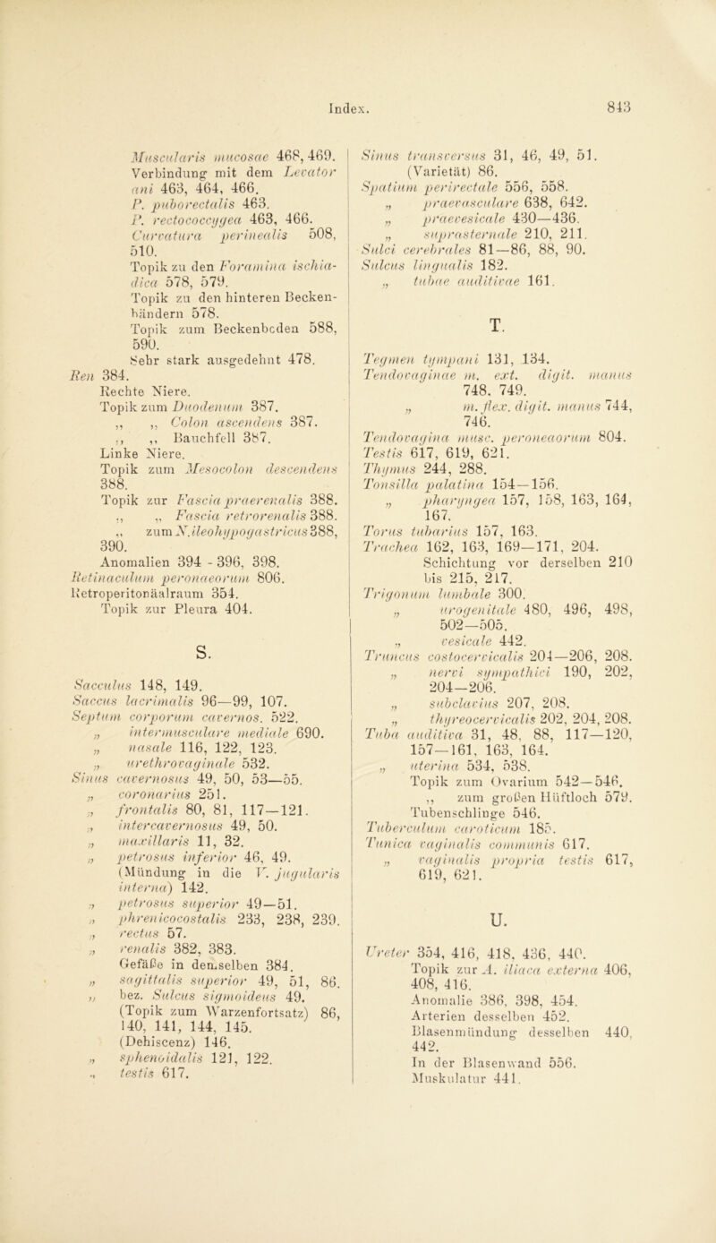 Muscularis mucosae 468, 469. Verbindung' mit dem Levator ani 463, 464, 466. P. puborectalis 463. P. rectococcijgea 463, 466. Curvatura perinealis 508, 510. Topik zu den Foramina ischia- dica 578, 579. Topik zu den hinteren Becken- bändern 578. Topik zum Beckenbcden 588, 590. 8ebr stark ausgedehnt 478, Ren 384. Kechte Niere. Topik zum Duodenum 387. ,, ,, Colon ascendens 387. ,, ,, Bauchfell 387. Linke Niere. Topik zum Mesocolon descendens 388. Topik zur Fascia praerenalis 388. ., „ Fascia retrorenalis 388. ,, zum X.ileohypogastricus 388, 390. Anomalien 394 - 396, 398. Retinaculum perohaeorum 806. lletroperitonäalraum 354. Topik zur Pleura 404. s. Sacculus 148, 149. Saccus lacrimalis 96—99, 107. Septum corporum cavernos. 522. ;7 Intermusculare mediale 690. „ nasale 116, 122, 123. „ urethrovaginale 532. Sinus cavernosus 49, 50, 53—55. coronarius 251. frontalis 80, 81, 117 —121. ■j Inter cavernosus 49, 50. maxiüaris 11, 32. /7 petrosus inferior 46, 49. (Mündung in die V. jugularis interna) 142. » petrosus superior 49—51. » phrenicocostalis 233, 238, 239. ,, rectus 57. >, renalis 382, 383. Gefäße in demselben 384. » sagittalis superior 49, 51, 86. v bez. Sulcus sigmoldeus 49. (Topik zum Warzenfortsatz) 86, 140, 141, 144, 145. (Dehiscenz) 146. „ sphenoidalis 121, 122. testis 617. Sinus transversus 31, 46, 49, 51. (Varietät) 86. Spatium perlrectale 556, 558. „ praevasculare 638, 642. „ praevesicale 430—436. „ suprasternale 210, 211. Sulci cerehrales 81—86, 88, 90. Sulcus lingualis 182. „ tubae auditivae 161. T. Tegmen tympani 131, 134. Tendovaginae m. ext. digit. manus 748, 749. „ m.fiex. digit. manus 744, 746. Tendovagina musc. peroneaorum 804. Testis 617, 619, 621. Thymus 244, 288. Tonsilla palatina 154 — 156. „ pharyngea 157, 158, 163, 164, 167. Torus tuharius 157, 163. Trachea 162, 163, 169—171, 204. Schichtung vor derselben 210 bis 215, 217. Trigonum lumbale 300. ;; urogenitale 480, 496, 498, 502—505. ,, vesicale 442. Truncus costocervicalis 204—206, 208. „ nervi sympathici 190, 202, 204-206. „ subclavius 207, 208. „ thyreocervicalis 202, 204, 208. Tuba auditiva 31, 48, 88, 117—120, 157—161, 163, 164. „ uterina 534, 538. Topik zum Ovarium 542—546. ,, zum großen llüftloch 579. Tubenschliuge 546. Tuberculum caroticum 185. Tunica vaginalis communis 617. „ vaginalis propria testis 617, 619, 621. u. Ureter 354, 416, 418, 436, 440. Topik zur A. iliaca externa 406, 408, 416. Anomalie 386, 398, 454. Arterien desselben 452. Blasenmündung desselben 440, 442. In der Blasen wand 556. Muskulatur 441.