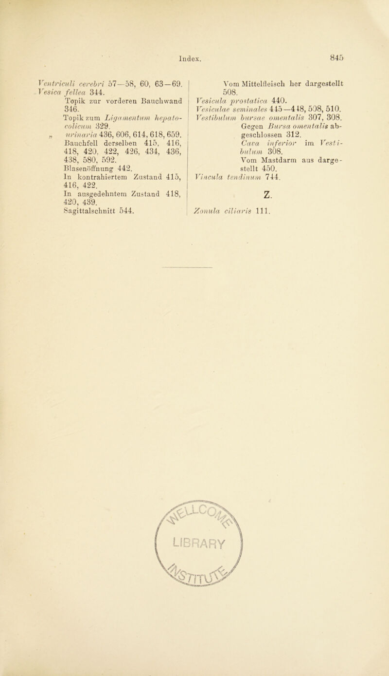 Ventriculi cerebri bl—58, 60, 63 — 69. Vesica fellea 344. Topik zur vorderen Baucliwand 346. Topik zum Ligamentum hepato- colicum 329. „ urinaria 436, 606, 614, 618, 659. Bauchfell derselben 415, 416, 418, 420. 422, 426, 434, 436, 438, 580, 592. Blasenöffnung- 442. In kontrahiertem Zustand 415, 416, 422. In ausgedehntem Zustand 418, 420, 439. Sagittalschnitt 544. Vom Mittelfleisch her dargestellt 508. Vesicula prostatica 440. Vesiculae seminales 445—418, 508, 510. Vestibulum bursae omentalis 307, 308. Gegen Bursa omentalis ab- geschlossen 312. Cava inferior im Vesti- bulum 308. Vom Mastdarm aus darge- stellt 450. Vincula tendinum 744. z. Zonula ciliaris 111.