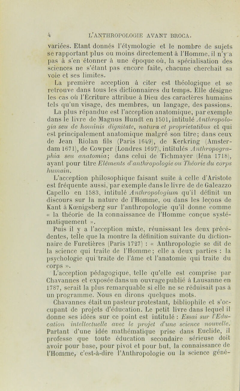 variées. Etant donnés l’étymologie et le nombre de sujets se rapportant plus ou moins directement à l’Homme, il n’y a pas à s’en étonner à une époque où, la spécialisation des sciences ne s’élant pas encore faiLe, chacune cherchait sa voie et ses limites. La première acception à citer est théologique et se relrouve dans tous les dictionnaires du temps. Elle désigne les cas où l’Écriture attribue à Dieu des caractères humains tels qu’un visage, des membres, un langage, des passions. La plus répandue est l’acception anatomique, par exemple dans le livre de Magnus Ilunclt en 1501, intitulé Anlhropolo- gia seu de hominis dignitate, nattera et proprietatibus et qui est principalement anatomique malgré son titre; dans ceux de Jean Riolan fils (Paris 1649), de Kerkring (Amster- dam 1671), de Cowper (Londres 1697), intitulés Antliropogra- phia seu anatomia; dans celui de Tichmayer (léna 1718), ayant pour titre Eléments d’anthropologie ou Théorie du corps humain. L’acception philosophique faisant suite à celle d’Aristote est fréquente aussi, par exemple dans le livre de de Galeazzo Capello en 1583, intitulé Anthropologium qu’il définit un discours sur la nature de l’Homme, ou dans les leçons de Kant à Kœnigsberg sur l’anthropologie qu’il donne comme « la théorie de la connaissance de l’Homme conçue systé- matiquement ». Puis il y a l’acception mixte, réunissant les deux précé- dentes, telle que la montre la définition suivante du diction- naire de Furetières (Paris 1727) : « Anthropologie se dit de la science qui traite de l’Homme; elle a deux parties : la psychologie qui traite de l’âme et l’anatomie qui traite du corps ». L’acception pédagogique, telle qu’elle esl comprise par Chavannes et exposée dans un ouvrage publié à Lausanne en 1787, serait la plus remarquable si elle ne se réduisait pas à un programme. Nous en dirons quelques mots. Chavannes était un pasteur protestant, bibliophile et s’oc- cupant de projets d’éducation. Le petit livre dans lequel il donne ses idées sur ce point est intitulé : Essai sur l'Edu- cation intellectuelle avec le projet d’une science nouvelle. Partant d’une idée mathématique prise dans Euclide, il professe que toute éducation secondaire sérieuse doit avoir pour base, pour pivot et pour but, la connaissance de l’Homme, c’est-à-dire l’Anthropologie ou la science géné-