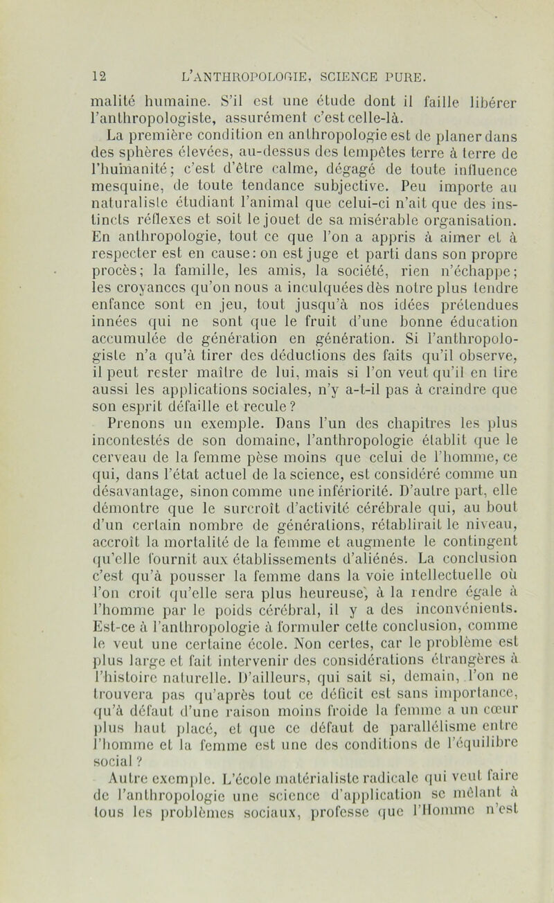 malité humaine. S’il est une étude dont il faille libérer l’anthropologiste, assurément c’est celle-là. La première condition en anthropologie est de planer dans des sphères élevées, au-dessus des tempêtes terre à terre de l’humanité; c’est d’être calme, dégagé de toute influence mesquine, de toute tendance subjective. Peu importe au naturaliste étudiant l’animal que celui-ci n’ait que des ins- tincts réflexes et soit le jouet de sa misérable organisation. En anthropologie, tout ce que l’on a appris à aimer et à respecter est en cause: on est juge et parti dans son propre procès; la famille, les amis, la société, rien n’échappe; les croyances qu’on nous a inculquées dès notre plus tendre enfance sont en jeu, tout jusqu’à nos idées prétendues innées qui ne sont que le fruit d’une bonne éducation accumulée de génération en génération. Si l’anthropolo- giste n’a qu’à tirer des déductions des faits qu’il observe, il peut rester maîlre de lui, mais si l’on veut qu’il en lire aussi les applications sociales, n’y a-t-il pas à craindre que son esprit défaille et recule? Prenons un exemple. Dans l’un des chapitres les plus incontestés de son domaine, l’anthropologie établit que le cerveau de la femme pèse moins que celui de l’homme, ce qui, dans l’état actuel de la science, est considéré comme un désavantage, sinon comme une infériorité. D’autre part, elle démontre que le surcroît d’activité cérébrale qui, au bout d’un certain nombre de générations, rétablirait le niveau, accroît la mortalité de la femme et augmente le contingent qu’elle fournit aux établissements d’aliénés. La conclusion c’est qu’à pousser la femme dans la voie intellectuelle où l’on croit qu’elle sera plus heureuse', à la rendre égale à l’homme par le poids cérébral, il y a des inconvénients. Est-ce à l’anthropologie à formuler cette conclusion, comme le veut une certaine école. Non certes, car le problème est plus large et fait intervenir des considérations étrangères à l’histoire naturelle. D’ailleurs, qui sait si, demain, .l’on ne trouvera pas qu’après tout ce déficit est sans importance, (ju’à défaut d’une raison moins froide la femme a un cœur plus haut placé, et que ce défaut de parallélisme entre l’homme et la femme est une des conditions de l’équilibre social ? Autre exemple. L’école matérialiste radicale qui veut faire de l’anthropologie une science d’application se mêlant à tous les problèmes sociaux, professe que l’Homme n’est