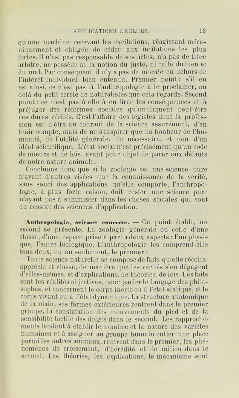 qu’une machine recevant les excitations, réagissant méca- niquement et obligée de céder aux incitations les plus fortes. 11 n’est pas responsable de ses actes, n’a pas de libre arbitre, ne possède ni la notion du juste, ni celle du bien et du mal. Par conséquent il n’y a pas de morale en dehors de l’intérêt individuel bien entendu. Premier point: s’il en est ainsi, ce n’est pas à l’anthropologie à le proclamer, au delà du petit cercle de naturalistes que cela regarde. Second point : ce n’est pas à elle à en tirer les conséquences et à préjuger des réformes sociales qu’impliquent peut-être ces dures vérités. C’est l’affaire des légistes dont la profes- sion est d’être au courant de la science assurément, d’en tenir compte, mais de ne s’inspirer que du bonheur de l’hu- manité, de l’utilité générale, du nécessaire, et non d’un idéal scientifique. L’état social n’est précisément qu’un code de mœurs et de lois, ayant pour objet de parer aux défauts de notre nature animale. Concluons donc que si la zoologie est une science pure n’ayant d’autres visées que la connaissance de la vérité, sans souci des applications qu’elle comporte, l’anthropo- logie, à plus forte raison, doit rester une science pure n’ayant pas à s’immiscer dans les choses sociales qui sont du ressort des sciences d’application. Anthropologie, science concrète. — Ce point établi, Un second se présente. La zoologie générale ou celle d’une classe, d’une espèce prise à part a deux aspects : l’un physi- que, l’autre biologique. L’anthropologie les comprend-elle tous deux, ou un seulement, le premier? Toute science naturelle se compose de faits qu’elle récolte, apprécie et classe, de manière que les vérités s’en dégagent d’elles-mêmes, et d’explications, de théories, de lois. Les faits sont les réalités objectives, pour parler le langage des philo- sophes, et concernent le corps inerte ou à l’état statique, et le corps vivant ou à l’état dynamique. La structure anatomique de la main, ses formes extérieures rentrent dans le premier groupe, la constatation des mouvements du pied et de la sensibilité tactile des doigts dans le second. Les rapproche- ments tendant à établir le nombre et la nature des variétés humaines et à assigner au groupe humain entier une place parmi les autres animaux, rentrent dans le premier, les phé- nomènes de croisement, d’hérédité et de milieu dans le second. Les théories, les explications, le mécanisme sont