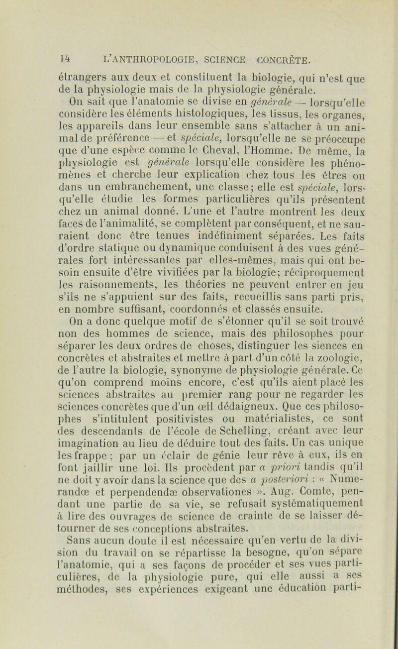 étrangers aux deux et constituent la biologie, qui n’est que de la physiologie mais de la physiologie générale. On sait que l’anatomie se divise en générale — lorsqu’elle considère les éléments histologiques, les tissus, les organes, les appareils dans leur ensemble sans s’attacher à un ani- mal de préférence — et spéciale, lorsqu’elle ne se préoccupe que d’une espèce comme le Cheval, l’Homme. De même, la physiologie est générale lorsqu’elle considère les phéno- mènes et cherche leur explication chez tous les êtres ou dans un embranchement, une classe; elle est spéciale, lors- qu’elle étudie les formes particulières qu’ils présentent chez un animal donné. L’une et l’autre montrent les deux faces de l’animalité, se complètent par conséquent, et ne sau- raient donc être tenues indéfiniment séparées. Les faits d’ordre statique ou dynamique conduisent à des vues géné- rales fort intéressantes par elles-mêmes, mais qui ont be- soin ensuite d’être vivifiées par la biologie; réciproquement les raisonnements, les théories ne peuvent entrer en jeu s’ils ne s’appuient sur des faits, recueillis sans parti pris, en nombre suffisant, coordonnés et classés ensuite. On a donc quelque motif de s’étonner qu’il se soit trouvé non des hommes de science, mais des philosophes pour séparer les deux ordres de choses, distinguer les siences en concrètes et abstraites et mettre à part d’un côté la zoologie, de l’autre la biologie, synonyme de physiologie générale. Ce qu’on comprend moins encore, c’est qu’ils aient placé les sciences abstraites au premier rang pour ne regarder les sciences concrètes que d’un œil dédaigneux. Que ces philoso- phes s’intitulent positivistes ou matérialistes, ce sont des descendants de l’école de Schelling, créant avec leur imagination au lieu de déduire tout des faits. Un cas unique les frappe ; par un éclair de génie leur rêve à eux, ils en font jaillir une loi. Ils procèdent par a priori tandis qu’il ne doit y avoir dans la science que des a posteriori : « Nume- randœ et perpendendæ observationes ». Aug. Comte, pen- dant une partie de sa vie, se refusait systématiquement à lire des ouvrages de science de crainte de se laisser dé- tourner de ses conceptions abstraites. Sans aucun doute il est nécessaire qu’en vertu de la divi- sion du travail on se répartisse la besogne, qu’on sépare l’anatomie, qui a ses façons de procéder et scs vues parti- culières, de la physiologie pure, qui elle aussi a scs méthodes, ses expériences exigeant une éducation parti-