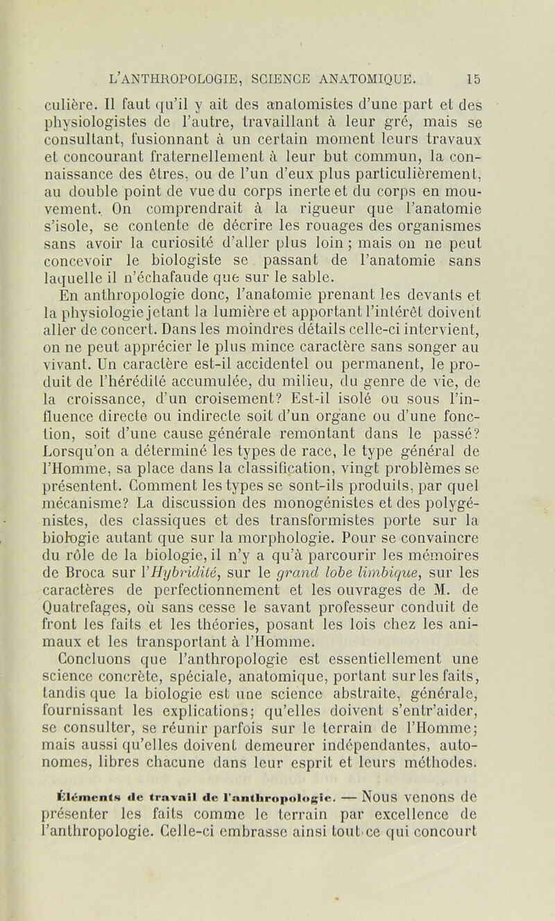 culière. Il faut qu’il y ait des anatomistes d’une part et des physiologistes de l’autre, travaillant à leur gré, mais se consultant, fusionnant à un certain moment leurs travaux et concourant fraternellement à leur but commun, la con- naissance des êtres, ou de l’un d’eux plus particulièrement, au double point de vue du corps inerte et du corps en mou- vement. On comprendrait à la rigueur que l’anatomie s’isole, se contente de décrire les rouages des organismes sans avoir la curiosité d’aller plus loin ; mais on ne peut concevoir le biologiste se passant de l’anatomie sans laquelle il n’échafaude que sur le sable. En anthropologie donc, l’anatomie prenant les devants et la physiologie jetant la lumière et apportant l’intérêt doivent aller de concert. Dans les moindres détails celle-ci intervient, on ne peut apprécier le plus mince caractère sans songer au vivant. Un caractère est-il accidentel ou permanent, le pro- duit de l’hérédité accumulée, du milieu, du genre de vie, de la croissance, d’un croisement? Est-il isolé ou sous l’in- fluence directe ou indirecte soit d’un organe ou d’une fonc- tion, soit d’une cause générale remontant dans le passé? Lorsqu’on a déterminé les types de race, le type général de l’Homme, sa place dans la classification, vingt problèmes se présentent. Comment les types se sont-ils produits, par quel mécanisme? La discussion des monogénistes et des polygé- nistes, des classiques et des transformistes porte sur la biologie autant que sur la morphologie. Pour se convaincre du rôle de la biologie, il n’y a qu’à parcourir les mémoires de Broca sur l’Hybriclité, sur le grand lobe limbique, sur les caractères de perfectionnement et les ouvrages de M. de Quatrefages, où sans cesse le savant professeur conduit de front les faits et les théories, posant les lois chez les ani- maux et les transportant à l’Homme. Concluons que l’anthropologie est essentiellement une science concrète, spéciale, anatomique, portant sur les faits, tandis que la biologie est une science abstraite, générale, fournissant les explications; qu’elles doivent s’entr’aider, se consulter, se réunir parfois sur le terrain de l’Homme; mais aussi qu’elles doivent demeurer indépendantes, auto- nomes, libres chacune dans leur esprit et leurs méthodes. éléments de travail de l’anthropologie. — NOUS VCllOnS de présenter les faits comme le terrain par excellence de l’anthropologie. Celle-ci embrasse ainsi tout ce qui concourt